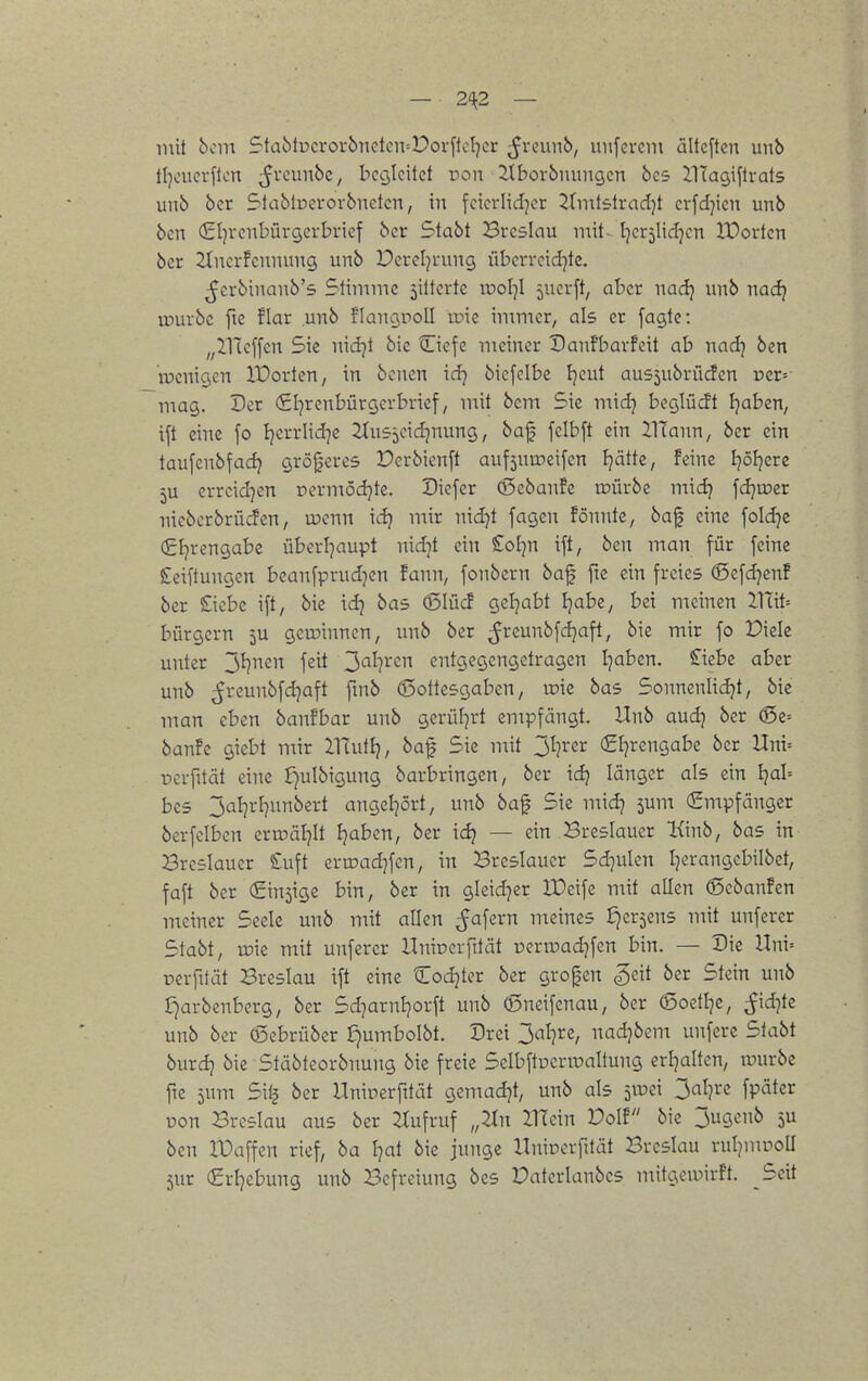 mit 6cin S-tablpcrorbnctcivPorflcIjcr ^rcunb, imfevem ältcftcn unb tljcuerfton 5^*^^^, bctjlcitct non itbovbmingcn 6cs llTagiflrats unb ber StablDevovbnctcn, in fcicrlid^cr ^fnifslrad)! cvfd]icn unb bcn (Eljrcnbürgevbricf bcr Stabt Breslau mit- Ijcrjlidjcn IDortcn ber 2^ncrFeunun9 unb Derctjrung übei-rcidjte. ^erbinanb's Stimme 5ittcrte rool^l 5ucrft, aber nadj unb nadj tourbe fie !Iar unb flancjpoll aiie immer, als er fagtc: „ilTcffcn Sie nidjt bie Cicfe meiner Danfbarfeit ab nad) ben rocnigen lüorten, in bcncn xd] biefclbe Ijcut ausjubrücfcn vzv- mag. Der (Sl^rcnbürgcrbricf, mit bcm Sie mid} bcgiüdt l7aben, ift eine fo Ijerrlid7e ^tusjcidjnung, baf felbft ein IlTann, ber ein taufcnbfadj größeres Perbicnft auf5uu)eifen Ijätte, feine Ijöljere 5U errcid^en oermödjte. Diefer (J5ebanfe iDÜrbe midj fdju?er nieberbrücfen, u?cnn idj mir nidjt fagen fönnte, baf eine foldje (£Ijrengabe überl^aupt nidit ein Sol^n ift, ben man für feine £ciftungcn beanfprudjen fann, fonbern baf fte ein freies (Scfdjen! ber Siebe ift, bie id^ bas (5lüd geljabt I]abe, bei meinen ITüi-- bürgern 5U geroinnen, unb ber ^reunbfdjaft, bie mir fo Diele unter 3^cn feit 3<^^?^'<^n entgegengetragen I]aben. £iebe aber unb ^rcunbfd^aft fmb (Sottesgaben, \x>k bas Sonnenlidjt, bic man eben banfbar unb gerül]rt empfängt. Unb audj ber ©c= ban!e giebt mir ilTutEj, baf Sic mit jl-)vcx (£tjrengabe ber Uni-- Devfüät eine f}ulbigung barbringen, ber idj länger als ein ijal- bes 3al]rl)unbcrt angcl]ört, unb baf Sie mid? jum (Empfänger berfelben enuäljlt ijabcn, ber ic^ — ein Breslauer Kinb, bas in Breslaucr £uft evroadjfcn, in Breslaucr Sd^ulen Ijerangcbilbet, faft ber (Einsige bin, ber in gleid^er ITeife mit allen ©cbanfen meiner Seele unb mit allen ^afern meines Sjersens mit unferer Stabt, tüie mit unferer UniDcrfilät ücrroadjfcn bin. — Die Hni= perfttät Breslau ift eine Codjter ber grofen «geit ber Stein unb £)arbenberg, ber Sd^arnljorft unb ©neifcnau, ber (Soctlje, ^id^te unb ber (ßebrüber Jjumbolbt. Drei 3al}re, nadjbcm unferc Stabt burd] bie Stäbteorbimng bic freie Sclbftueripaltung erljalten, tuurbe fte 5um Silj ber Unioerfttät gcmad7t, unb als jVüci 3al}rc fpäter pon Breslau aus ber ZCufruf „2Jin Vflcm Volt bie 3ugenb 5U ben IDaffcn rief, ba l]at bie junge Unipcrfilät Breslau ruljmpoll 5ur (£rl]ebung unb Befreiung bes Datcrlanbes mitgcroirft. Seit