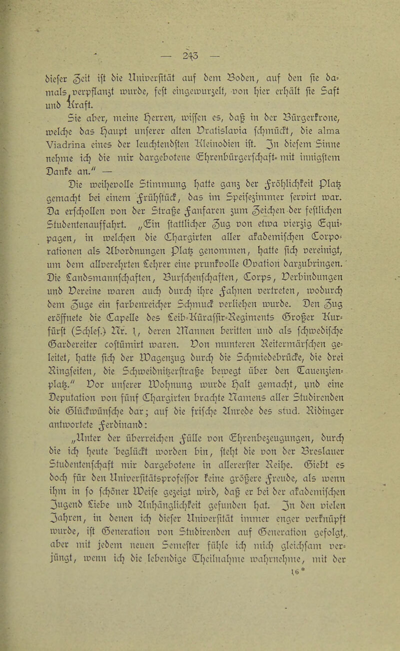 bicfcr ^oit ift 6ie nniuci-fität auf bem Bobcn, auf 6cn ftc 6a= mals ucvpflaujt u?uv6e, fcft ciuQciPuvjcIt, üoit l^icr evljält fte Saft un6 Kraft. Sie aber, meine J)erren, anffcn es, baf in bcr Büvgcvfrone, n?cldjc bas Ijaupt unfercr alten Dratislaoia fdjinücft, bie alma Viadrina eines ber Icucijtenbften Kloinobien ift. 3 bicfem Sinne neljmc id) bie mir bargebotene (Sl^renbürgcrfdjaft- mit innigftcm Danfe an. — Die meiljeDoUc Stintmung Ijattc gan5 ber ^röIjIid^Feit pia^ gcmadjt bei einem ^rül]ftü(i, bas im Speifejimmer feroirt toar. Da erfdjoHen von ber Strafe ^anfaren jum ^eidjen ber fcftlidjen Stubentenauffatjrt. „(Ein ftattlid^cr gug üon etiüa Dier5ig <£qui-- pagen, in roeldjen bie (C^rgirten aller afabemifdjcn (£orpo= rationen als 2iborbnungen pia^ genommen, Ijatte fxd} oereinigt, um bcm alloercl^rten £cljrer eine prunfooUe 0pation barjubringen.' Die Canbsmannfdjaften, Burfd}enfd]aften, dorps, Perbinbungen unb Vixdm toavm audj burd] iljre ^al^nen oertrcten, tpoburdj bem ^uge ein farbenreidjer Sdjmuc! perlieljen rourbe. Den gug eröffnete bie Capelle bes £eib='Kürafftr=Kegiments (Srofcr Kur^ fürft (Sd^Ief.) Icr. \, beren llTannen beritten unb als fdjtrebifdje (Sarbereiter coftümirt loaren. üon munteren Heitermärfdjen ge= leitet, Ijatte fic^ ber IDageujug burd? bie Sd^miebebrüife, bie brei Kingfeiten, bie Sdju^eibnitjcrftralje bewegt über ben Caueujien» pla^. Dor unferer IDoIjnung iDurbe ijalt gemadjt, ynb eine Deputation Don fünf Cljargirten bradjte Hamens aller Stubircnben bie (Slücfiminfdje bar; auf bie frifdjc 2Inrebe bes stud. Kibinger antiüortete ^'^^^inanb: „Unter ber überreid^en ^üUe non djrenbe^eugungen, burc^ bie ic^ I]eute 'beglücft morben bin, ftctjt bie pon ber Breslauer Stubentenfc^aft mir bargebotene in allercrfter Heitje. (Siebt es bod) für ben Uniücrfitätsprofoffor feine größere ^reubc, als luenn ifjm in fo fdjoner XDeife gezeigt anrb, ba| er bei bor afabcmifdjen 3ugcnb £iebe unb ^tnfjänglidjfcit gefunbcn Ijat. 3 uiclen 3al)rcn, in benen idj biefer Hninerfität immer enger ucrfnüpft rcurbe, ift Generation Don Stubirenbcn auf Generation gefolgt,, aber mit jcbcm neuen Semcfter füljlc ic^ mid) gicidjfam ror= jüngt, loenn id) bie lebenbigc tlljcilnaljme uialjvncljme, mit ber
