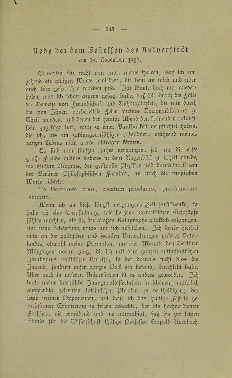 —. 2^^ — 2let>e bei bem BcfteUcn beu lln'iveviität am Viomnhet J$97. €ru5ai-ten Sie nidjt Don mir, meine f)CL-rcn, ba^ xd} cin= gcijenö 5ic gütigen Wovk erioiebere, bie I^eut an midj nnb über inidj I^ier gefprod)cn inorbcn fmb. ' ^d} fömk bodj nur rDiebcr= Idolen, it>a5 \<ii fdjon- geftcrn gcfagt l]abc, 6af Sie burd) bic ^JüIIe ber Beineife üon ^rcimbfdjaft unb 2lnl]änglid)feit, bie mir burdj bic Don Jl^nen uorbereitetc ^cier meines Doctorjubiläums 5U Cljeil mürben, unb benen ber l^cutige 2(benb ben frönenben Sdjiuf= ftein jugefügt Ijat, nndj 5U einer Danfbarfeit rerpflid7tet Ijabcn, bie idj, als ein 5aI]Iung5unfäI}iger Sdjulbncr, u?äl7rcnb meines gaujcn Cebens nid^t u?crbe abtragen fönnen. (£5 fmb nun fünfzig 3^^?^« pergangen, feit mir bic erfte grofe ^rcube meines £ebens in bem Itugenblicf 5U O^eil rourbe, wo (ßuftao ZHagnus, ber geiftnolle pi^Yftfer unb bamalige Decan ber Berliner pl^ilofopljifd^en ^acultät, an mid7 bie mY[tifd7cn IDorte richtete: Te Doctorem creo, creatum proclamo, proclamatum renuntio. rOenn id) an biefe längft oergangene ^cit surücfbcnfe, fo Ijabc idj eine €mpfinbung, wk fie jene uormeltlid^en (Sefdjöpfe füljlen modjten, als fie, ber grofen Kataftroplje glücflid7 entgangen, eine neue Sd7Öpfung rings um fxd) erblicJten. 3^ beufe l7ierbci nidjt an bic poIitifd7cn unb focialen Umifäl^ungen unferes Pater= lanbes, obu?ol7l meine Promotion nur oicr ITfonatc bcn Berliner nTärjtagcn ooran ging, bic id) mit bem gan5cn entl7uftaftifd7en 3bealismus politifdjcr Unreife, in ber bamals nid7t blos bie 3ugenb, fonbern unfer gan5cs Dolf fidj bcfanb, burd7lcbt l7abc. 2tber and) in unfercn Uniperfifätcn ift es anbcrs geworben. Jsd} l}atk meine Iateinifd7e 3<^9uraIbiffertalion in fdjönen, natürlid7 ausroenbig gelernten Iateinifd7en pi7rafen 5U Dortl7eibigcn; ber le^te meiner ©pponenten, mit bem xd) bas l7cutigc ^cft in ge» mcinfamer (Erinnerung 5U feiern gebad7tc, ber als l7od7Pcrbicnter ^orfd7er, nie crmübcnb unb nie cntmutl7igt, faft bis jur lebten Stunbe für bie IDiffenfd^aft tl7ätigc Profcffor Scopolb itucrbad?.
