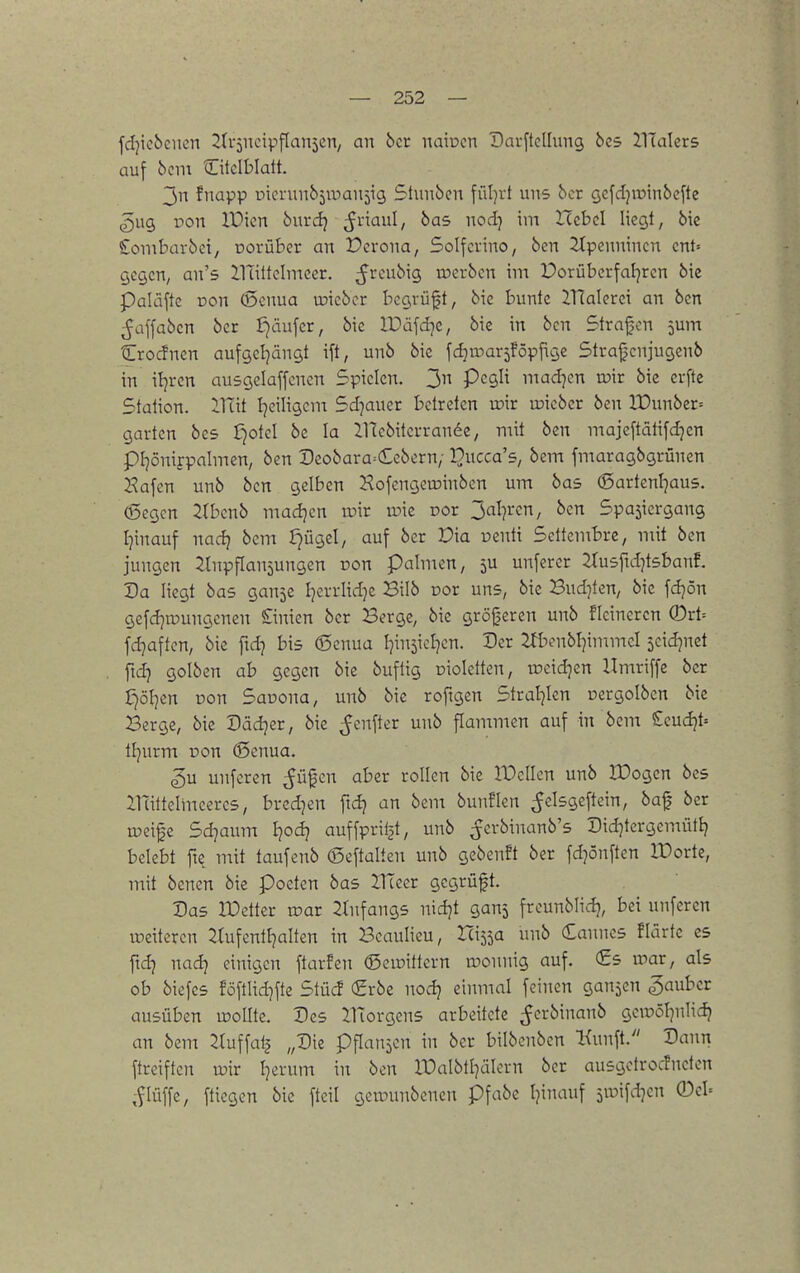 fdjicbcnen ^dsncipflanseii/ an bct naiücn DarftcIIung bcs JlTalcrs auf 6cm Oclblatt. 3n fnapp uicrunbjroaujig Stunden füljrt uns bcr gcfdjroinbcfte ^ug von IDicn 5urdj ^viaul, bas nod) im ITcbcI Ucgl, bie £ombüv5ei, üorübcr an Pcrona, Solfcvino, 6en 2Xpennincn cnU gegen, an's Ilattclmccr. ir>erbcn im Porübcrfal^rcn 6ie paläfte Don (Scnua vüicbcr bcgrüft, 6tc bunte 21TaIerci an bcn ^affabcn ber ijäufer, bic IDäfd^e, bie in bcn Strafen jum Crocfnen aufgel}ängt ift, unb bic fdjroavjföpjige Strafcnjugenb in itjrcn ausgclaffcnen Spielen. 3n Pegli mad^en vok bie erfte Station. iUit Ijeiligem Sdjaucr betreten wir lieber ben lX)unber= garten bes f^otel bc la JlTebiterrande, mit ben majeftätifd^en pi]önifpalmen, ben Deobara^Cebcrn, l^ucca's, bem fmaragbgrünen Hafen unb ben gelben Hofengett)inben um bas ®artenl]au5. (Segen 2(benb madjen wir wie cor 3al7ren, ben Spasiergang Ijinauf nad} bem Jjügel, auf ber Dia nenti Settembre, mit ben jungen Einpflanzungen pon palmen, 5U unferer EJusftdjtsbanf. Da liegt bas gan^e I^u-rlid]e Bilb por uns, bie Bud}ten, bie fdjön gefd]n7ungenen £inien ber Berge, bie größeren unb flcineren ®rt= fd7aften, bie fidj bis (Scnua I^insicl^en. Der Efbenbl^immel seid^nct ftd) golben ab gegen bic buftig oioletten, ir>eid]en Hmriffe ber £)öljen Don Sauona, unb bie roftgen Strat^Icn Dcrgolben bic Berge, bie Dädjer, bic ^enfter unb flammen auf in bem £cud}t= tl7urm üon (Scnua. ^u unferen ^üfcn aber rollen bic IDcIIen unb IDogen bes ilattelmceres, bredjen ftd? an bem bunflen ^elsgeftein, baf ber weife Sd^aum i}od} auffprit^t, unb ^crbinanb's Did^tergemüti} belebt fte mit taufenb ©cftalten unb gebcnft ber fdjönften XDortc, mit bcnen bic Poeten bas HTcer gegrüft. Das IDetter war 2(nfangs nidjt ganj freunbli.dj, bei unferen weiteren Etufentljalten in Bcaulieu, Ux^^a unb Cannes flarte es fidj nad} einigen ftar!en (Sewittern wonnig auf. <Ss war, als ob biefes föftlid]fte Stücf (2rbc nod) einmal feinen ganzen Räuber ausüben wollte. Des JHorgens arbeitete ^erbinanb gewöl^nlidj an bem Eluffalj „Die pflaujcn in ber bilbenbcn Kunft. Dann ftreiften wir l^erum in ben It)albtl)älern ber ausgetrocfneten ,flüffc, fliegen bic fteil gewunbencn pfabc Ijinauf jwifdjcn ®el=