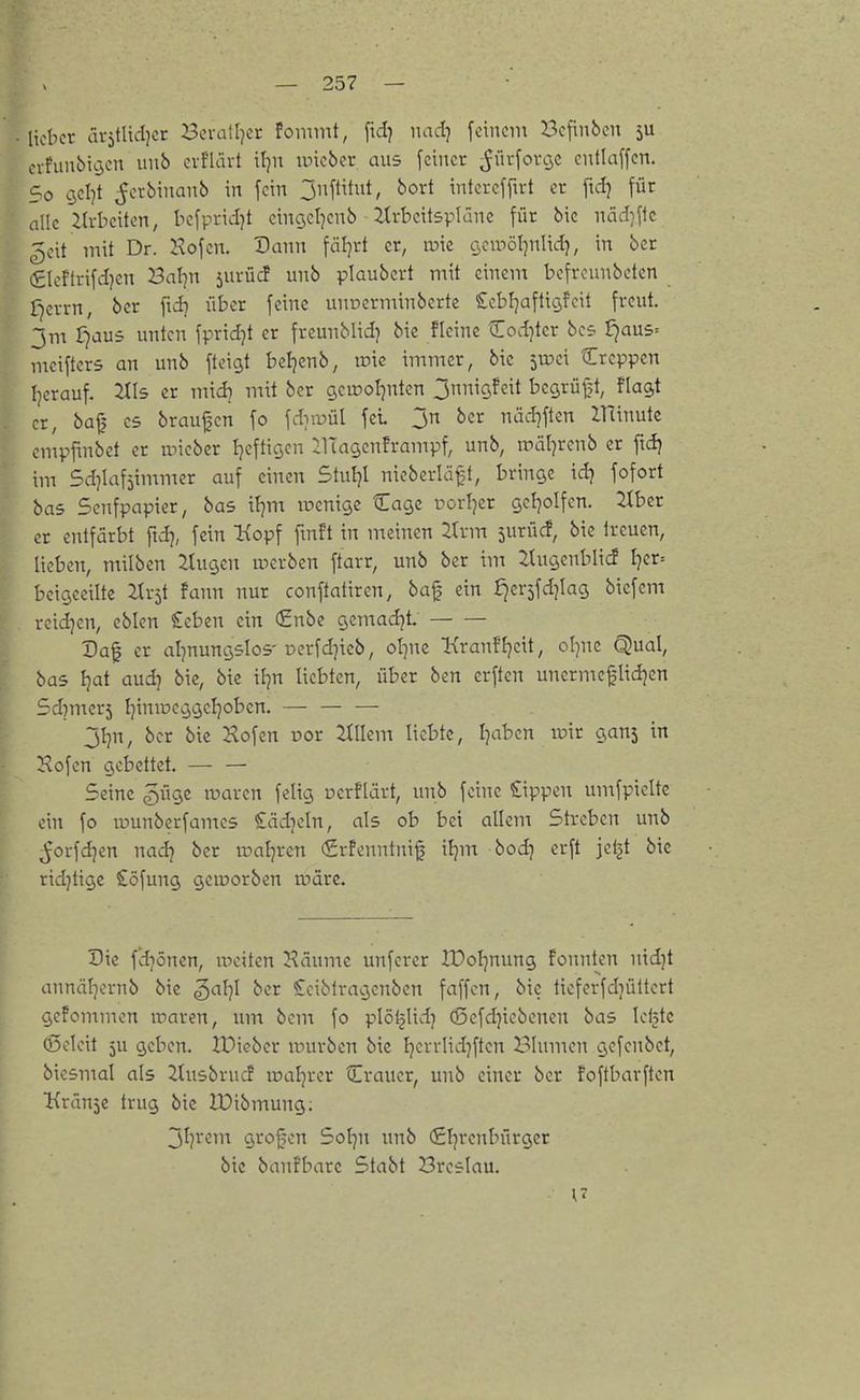 lieber ävjtliiljcr Bcralljcr fomint, fid} iiad] feinem Befinben 5U cvfunbiijen unb evflärt il^n iincber aus feiner ^ürforijc entlaffcn. 5o geljt ^erbinanb in fein jnftitiit, bort intcrcffirt er [\d] für alle iU-beiten, bcfpridjt eingcljcnb ■ itrbcitsplünc für bic näd^flc 5cit mit Dr. Hofen. Dann fäl]rt er, a>ie cjcwöljnlid), in ber (gleftrifdjen 3al}n jurü^ unb plaubcrt mit einem befrounbeten f^crrn, ber ftd^ über feine unoerminberte !£ebl]aflici,feit freut, jna r^aus unten fpridjt er freunblid} bie fleine Codjter bcs ^aus= mcifters an unb fteigt bcljenb, iDtc immer, bie jUJci Creppen Ijerauf. 2tl5 er mtd) mit ber gcu?oI]nten 3nniQfcit begrüf?t, fla^t er, bafj CS braufjcn fo fdiiojül fei jn ber näd]ften ZUinutc cmpfinbet er micbcr I^efticjcn ilTagenframpf, unb, roäl^rcnb er ftdj im Sdjiafjimmer auf einen Stuljl nieberläft, bringe id) fofort bas Senfpapier, bas itjm lucnigc Cage uorljcr cjcl^olfen. 2Ibcr er entfärbt ftdj, fein Hopf fmft in meinen 2trm surücf, bic treuen, lieben, milbcn :ituc3cn werben ftarr, unb ber im 2tugenbli<f I}er= beigeeiltc TXx^t fann nur conftatiren, baf ein J^erjfdjlag bicfcm reid]en, cblen €eben ein (£nbe gemadjt Daf er alpuncjslos'Derfd}icb, ol^nc Kranf'Ijcit, oljnc Qual, bas Ijat aud^ bie, bie \l}n liebten, über ben crftcn unerme^Iid]cn 5d)mcr5 Ijiniucijcjeljoben. — — — jijn, ber bic Hofen oor Willem liebte, Ijaben voxt c,ani in Hofen gebettet. — — Seine güge waren feiig ucrfUirt, unb feine Cippen umfpielte ein fo ir>unberfan:c5 ^ädjcln, als ob bei allem Streben unb ^orfd^en nad} ber iüal7ren €rfenntni^ xtyn bod) erft jeijt bic rid)tigc Söfung geioorben wäre. Die fd^öncn, weiten Häumc unfcrer lüoljnung founten nidjt annäljcrnb bic gal^I ber Cciblragcnben faffcn, bic ticferfdjüttert gefommen waren, um bcm fo plö^lidj (ßefdjiebcnen bas kijtc (ßcleit ju geben. IDiebcr würben bic Ijerrlidjftcn Blumen gcfcnbct, bicsmal als Ztusbrucf loaljrer Crauer, unb einer ber foftbarften ^{ränjc trug bic IPibmung; jl]rem grofjcn Sol^n unb (Sljrcnbürger bic banfbarc Stabt Breslau.
