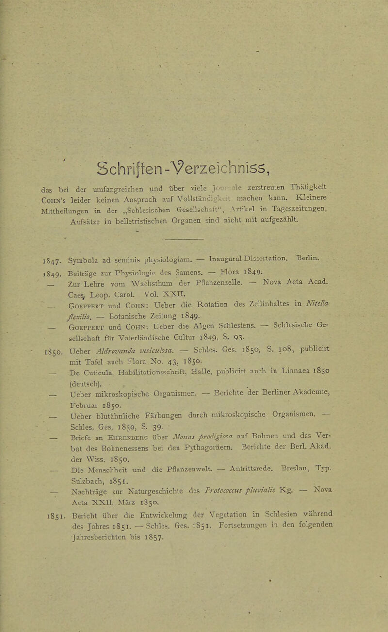 Schriften -Verzeichniss, das bei der umfangreichen und über viele J.--.- ^ie zerstreuten Thätigkeit CoHN's leider keinen Anspruch auf Vollstäiiöii'k^)'. machen kann. Kleinere Mittheihmgen in der „Schlesischen Gesellschaft, Artikel in Tageszeitungen, Aufsätze in belletristischen Organen sind nicht mit aufgezählt. 1S47. Symbola ad seminis physiologiam. — Inaugural-Dissertation. Berlin. 1849. Beiträge zur Physiologie des Samens. — Flora 1849. — Zur Lehre vom Wachsthmn der Pflanzenzelle. — Nova Acta Acad. Cae^ Leop. CaroL Vol. XXII. — GoEPPERT und Cohn: Ueber die Rotation des Zellinhaltes in NHdla ßexilis. — Botanische Zeitung 1849. — GoEPPERT und Cohn; Ueber die Algen Schlesiens. — Schlesische Ge- sellschaft für Vaterländische Cultur 1849, S. 93. 1850. Ueber Aldrovanda veskuhsa. — Schles. Ges. 1S50, S. 108, publicirt mit Tafel auch Flora No. 43, 1850. — De Cuticula, Habilitaüonsschrift, Halle, publicirt auch in Linnaea 1850 (deutsch). — Ueber mikroskopische Organismen. — Berichte der Berliner Akademie, Februar 1850. Ueber blutähnliche Färbungen durch mikroskopische Organismen. — Schles. Ges. 1850, S. 39. — Briefe an Ehrenberg über .Voiias prodigiosa auf Bohnen und das Ver- bot des Bohnenessens bei den Pythagoräem. Berichte der Berl. Akad. der Wiss. 1850. — Die Menschheit und die Pflanzenwelt. — Antrittsrede. Breslau, Typ. Sulzbach, 1851. — Nachträge zur Naturgeschichte des Pi otccoccus pluviaüs Kg. — Nova Acta XXn, März 1850, 1851. Bericht über die Entwickelung der Vegetation in Schlesien während des Jahres 1851. — Schles. Ges. 1S51. Fortsetzungen in den folgenden Jahresberichten bis 1S57.