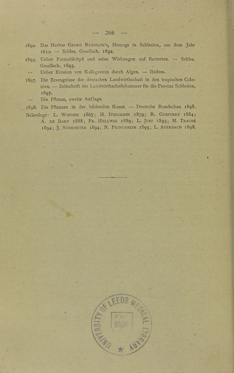 1592. Das Herbar Georg Rudolph's, Herzogs in Schlesien, aus dem Jahr 1612. — Schles. Gesellsch. 1892. 1593. Ueber Foimaldehyd und seine Wirkungen auf Bacterien. — Schles. Gesellsch. 1893. — Ueber Erosion von Kalligestein durch Algen. — Ibidem. 1597. Die Erzeugnisse der deutschen Landwirthschaft in den tropischen Colo- nien. — Zeitschrift der l^andwirthschaftskammer für die Prov-inz Schlesien, 1S97. — Die Pflanze, zweite Auflage. 1598. Die Pflanzen in der bildenden Kunst. — Deutsche Rundschau 1898.. Nekrologe: L. WiMMER 1867; H. Itzigsoito 1879; R. Goei'Pert 1884; Ä. DE B.A.RY 1S88; Fr. Hellwig 1S89; L. Just 1893; M. Trauüe 1S94; J. Sciiroeter 1894; N. Prtngsheim 1895; L. Auerbach 1898.