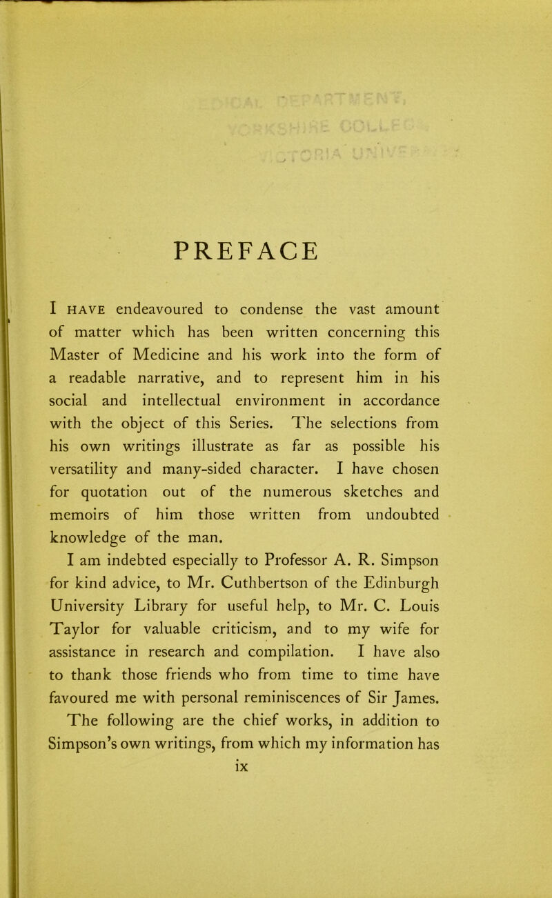 PREFACE I have endeavoured to condense the vast amount of matter which has been written concerning this Master of Medicine and his work into the form of a readable narrative, and to represent him in his social and intellectual environment in accordance with the object of this Series. The selections from his own writings illustrate as far as possible his versatility and many-sided character. I have chosen for quotation out of the numerous sketches and memoirs of him those written from undoubted knowledge of the man. I am indebted especially to Professor A. R. Simpson for kind advice, to Mr. Cuthbertson of the Edinburgh University Library for useful help, to Mr. C. Louis Taylor for valuable criticism, and to my wife for assistance in research and compilation. I have also to thank those friends who from time to time have favoured me with personal reminiscences of Sir James. The following are the chief works, in addition to Simpson’s own writings, from which my information has