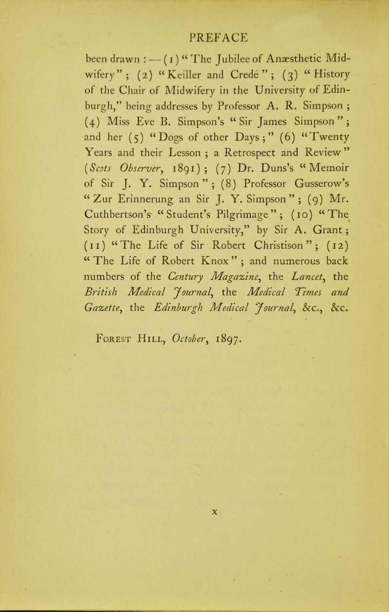 been drawn : — (i) “ The Jubilee of Anaesthetic Mid- wifery” ; (2) “ Keiller and Crede ” ; (3) “History of the Chair of Midwifery in the University of Edin- burgh,” being addresses by Professor A. R. Simpson ; (4) Miss Eve B. Simpson’s “Sir James Simpson”; and her (5) “Dogs of other Days;” (6) “Twenty Years and their Lesson ; a Retrospect and Review ” (Scots Observer, 1891); (7) Dr. Duns’s “Memoir of Sir J. Y. Simpson ” ; (8) Professor Gusserow’s “ Zur Erinnerung an Sir J. Y. Simpson”; (9) Mr. Cuthbertson’s- “ Student’s Pilgrimage”; (10) “The Story of Edinburgh University,” by Sir A. Grant ; (11) “The Life of Sir Robert Christison ” ; (12) “The Life of Robert Knox”; and numerous back numbers of the Century Magazine, the Lancet, the British Medical Journal, the Medical Times and Gazette, the Edinburgh Medical Journal, &c., &c. Forest Hill, October, 1897.