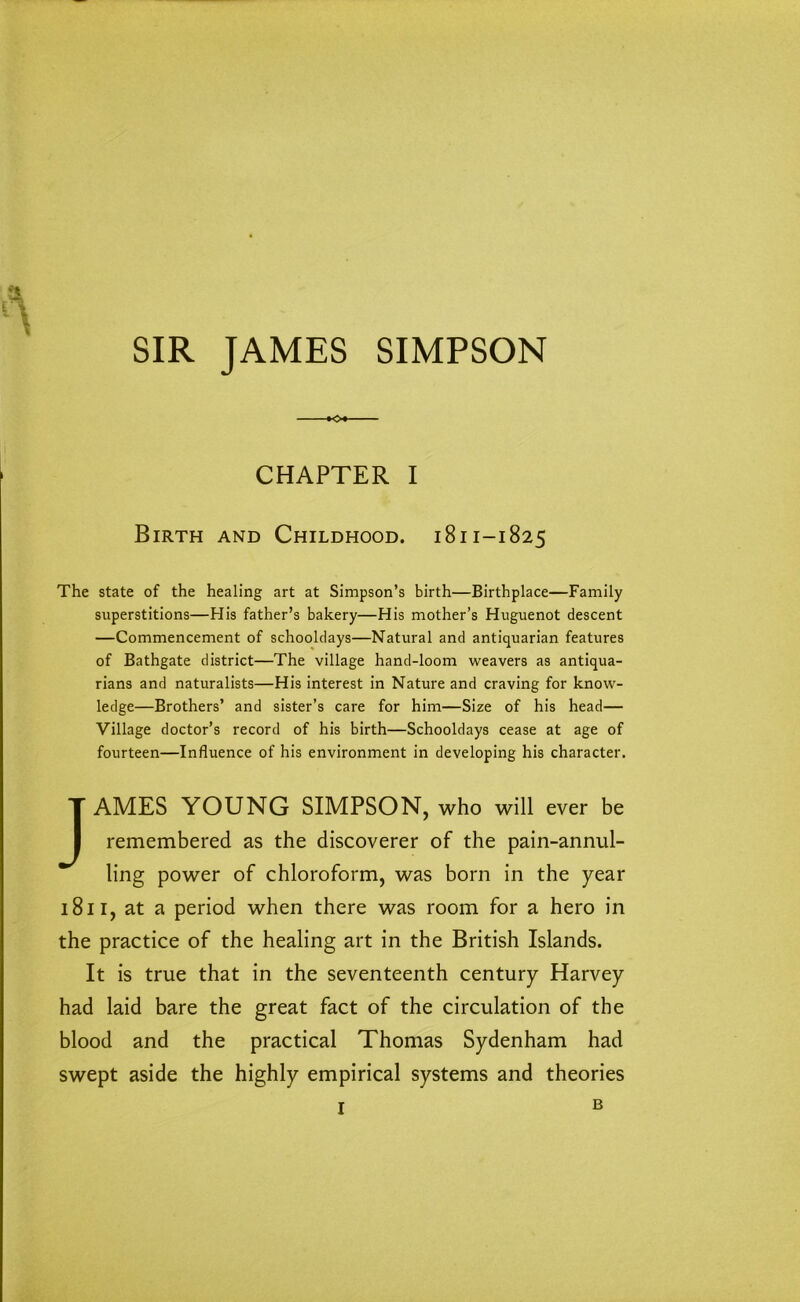 SIR JAMES SIMPSON *o« CHAPTER I Birth and Childhood. 1811-1825 The state of the healing art at Simpson’s birth—Birthplace—Family superstitions—His father’s bakery—His mother’s Huguenot descent —Commencement of schooldays—Natural and antiquarian features of Bathgate district—The village hand-loom weavers as antiqua- rians and naturalists—His interest in Nature and craving for know- ledge—Brothers’ and sister’s care for him—Size of his head— Village doctor’s record of his birth—Schooldays cease at age of fourteen—Influence of his environment in developing his character. JAMES YOUNG SIMPSON, who will ever be remembered as the discoverer of the pain-annul- ling power of chloroform, was born in the year 1811, at a period when there was room for a hero in the practice of the healing art in the British Islands. It is true that in the seventeenth century Harvey had laid bare the great fact of the circulation of the blood and the practical Thomas Sydenham had swept aside the highly empirical systems and theories B