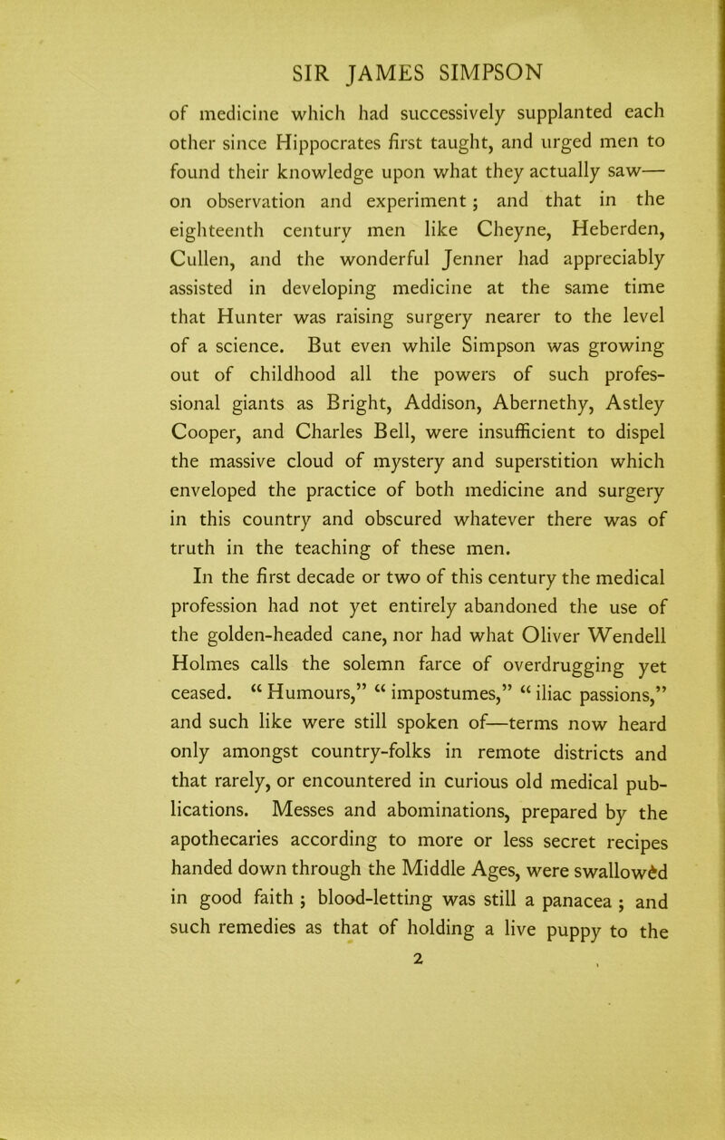 of medicine which had successively supplanted each other since Hippocrates first taught, and urged men to found their knowledge upon what they actually saw— on observation and experiment; and that in the eighteenth century men like Cheyne, Heberden, Cullen, and the wonderful Jenner had appreciably assisted in developing medicine at the same time that Hunter was raising surgery nearer to the level of a science. But even while Simpson was growing out of childhood all the powers of such profes- sional giants as Bright, Addison, Abernethy, Astley Cooper, and Charles Bell, were insufficient to dispel the massive cloud of mystery and superstition which enveloped the practice of both medicine and surgery in this country and obscured whatever there was of truth in the teaching of these men. In the first decade or two of this century the medical profession had not yet entirely abandoned the use of the golden-headed cane, nor had what Oliver Wendell Holmes calls the solemn farce of overdrugging yet ceased. “ Humours,” u impostumes,” “ iliac passions,” and such like were still spoken of—terms now heard only amongst country-folks in remote districts and that rarely, or encountered in curious old medical pub- lications. Messes and abominations, prepared by the apothecaries according to more or less secret recipes handed down through the Middle Ages, were swallowed in good faith ; blood-letting was still a panacea ; and such remedies as that of holding a live puppy to the