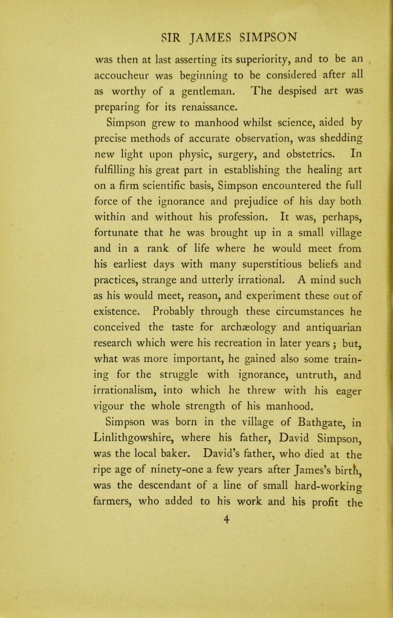 was then at last asserting its superiority, and to be an accoucheur was beginning to be considered after all as worthy of a gentleman. The despised art was preparing for its renaissance. Simpson grew to manhood whilst science, aided by precise methods of accurate observation, was shedding new light upon physic, surgery, and obstetrics. In fulfilling his great part in establishing the healing art on a firm scientific basis, Simpson encountered the full force of the ignorance and prejudice of his day both within and without his profession. It was, perhaps, fortunate that he was brought up in a small village and in a rank of life where he would meet from his earliest days with many superstitious beliefs and practices, strange and utterly irrational. A mind such as his would meet, reason, and experiment these out of existence. Probably through these circumstances he conceived the taste for archaeology and antiquarian research which were his recreation in later years ; but, what was more important, he gained also some train- ing for the struggle with ignorance, untruth, and irrationalism, into which he threw with his eager vigour the whole strength of his manhood. Simpson was born in the village of Bathgate, in Linlithgowshire, where his father, David Simpson, was the local baker. David’s father, who died at the ripe age of ninety-one a few years after James’s birth, was the descendant of a line of small hard-working farmers, who added to his work and his profit the