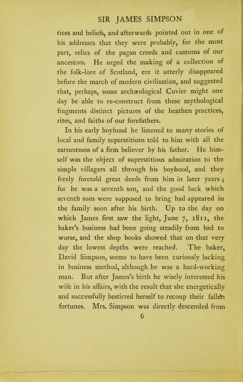 tices and beliefs, and afterwards pointed out in one of his addresses that they were probably, for the most part, relics of the pagan creeds and customs of our ancestors. He urged the making of a collection of the folk-lore of Scotland, ere it utterly disappeared before the march of modern civilisation, and suggested that, perhaps, some archaeological Cuvier might one day be able to re-construct from these mythological fragments distinct pictures of the heathen practices, rites, and faiths of our forefathers. In his early boyhood he listened to many stories of local and family superstitions told to him with all the earnestness of a firm believer by his father. He him- self was the object of superstitious admiration to the simple villagers all through his boyhood, and they freely foretold great deeds from him in later years ; for he was a seventh son, and the good luck which seventh sons were supposed to bring had appeared in the family soon after his birth. Up to the day on which James first saw the light, June 7, 1811, the baker’s business had been going steadily from bad to worse, and the shop books showed that on that very day the lowest depths were reached. The baker, David Simpson, seems to have been curiously lacking in business method, although he was a hard-working man. But after James’s birth he wisely interested his wife in his affairs, with the result that she energetically and successfully bestirred herself to recoup their falldii fortunes. Mrs. Simpson was directly descended from