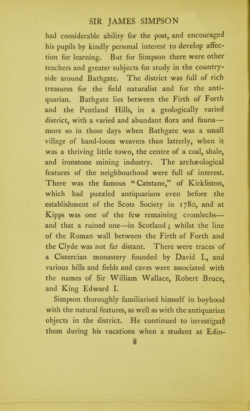 had considerable ability for the post, and encouraged his pupils by kindly personal interest to develop affec- tion for learning. But for Simpson there were other teachers and greater subjects for study in the country- side around Bathgate. The district was full of rich treasures for the field naturalist and for the anti- quarian. Bathgate lies between the Firth of Forth and the Pentland Hills, in a geologically varied district, with a varied and abundant flora and fauna— more so in those days when Bathgate was a small village of hand-loom weavers than latterly, when it was a thriving little town, the centre of a coal, shale, and ironstone mining industry. The archaeological features of the neighbourhood were full of interest. There was the famous “ Catstane,” of Kirkliston, which had puzzled antiquarians even before the establishment of the Scots Society in 1780, and at Kipps was one of the few remaining cromlechs— and that a ruined one—in Scotland ; whilst the line of the Roman wall between the Firth of Forth and the Clyde was not far distant. There were traces of a Cistercian monastery founded by David I., and various hills and fields and caves were associated with the names of Sir William Wallace, Robert Bruce, and King Edward I. Simpson thoroughly familiarised himself in boyhood with the natural features, as well as with the antiquarian objects in the district. He continued to investigate them during his vacations when a student at Edin-