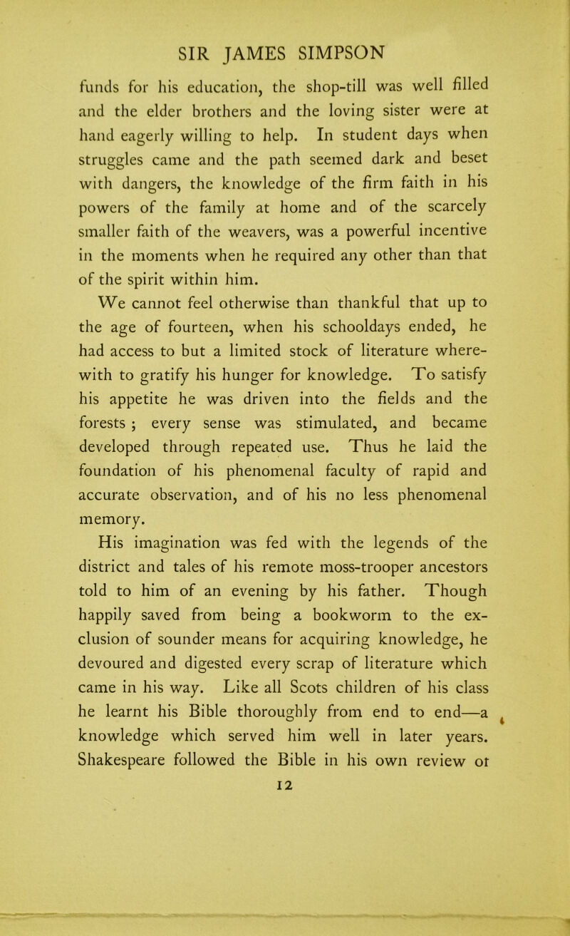 funds for his education, the shop-till was well filled and the elder brothers and the loving sister were at hand eagerly willing to help. In student days when struggles came and the path seemed dark and beset with dangers, the knowledge of the firm faith in his powers of the family at home and of the scarcely smaller faith of the weavers, was a powerful incentive in the moments when he required any other than that of the spirit within him. We cannot feel otherwise than thankful that up to the age of fourteen, when his schooldays ended, he had access to but a limited stock of literature where- with to gratify his hunger for knowledge. To satisfy his appetite he was driven into the fields and the forests ; every sense was stimulated, and became developed through repeated use. Thus he laid the foundation of his phenomenal faculty of rapid and accurate observation, and of his no less phenomenal memory. His imagination was fed with the legends of the district and tales of his remote moss-trooper ancestors told to him of an evening by his father. Though happily saved from being a bookworm to the ex- clusion of sounder means for acquiring knowledge, he devoured and digested every scrap of literature which came in his way. Like all Scots children of his class he learnt his Bible thoroughly from end to end—a knowledge which served him well in later years. Shakespeare followed the Bible in his own review or