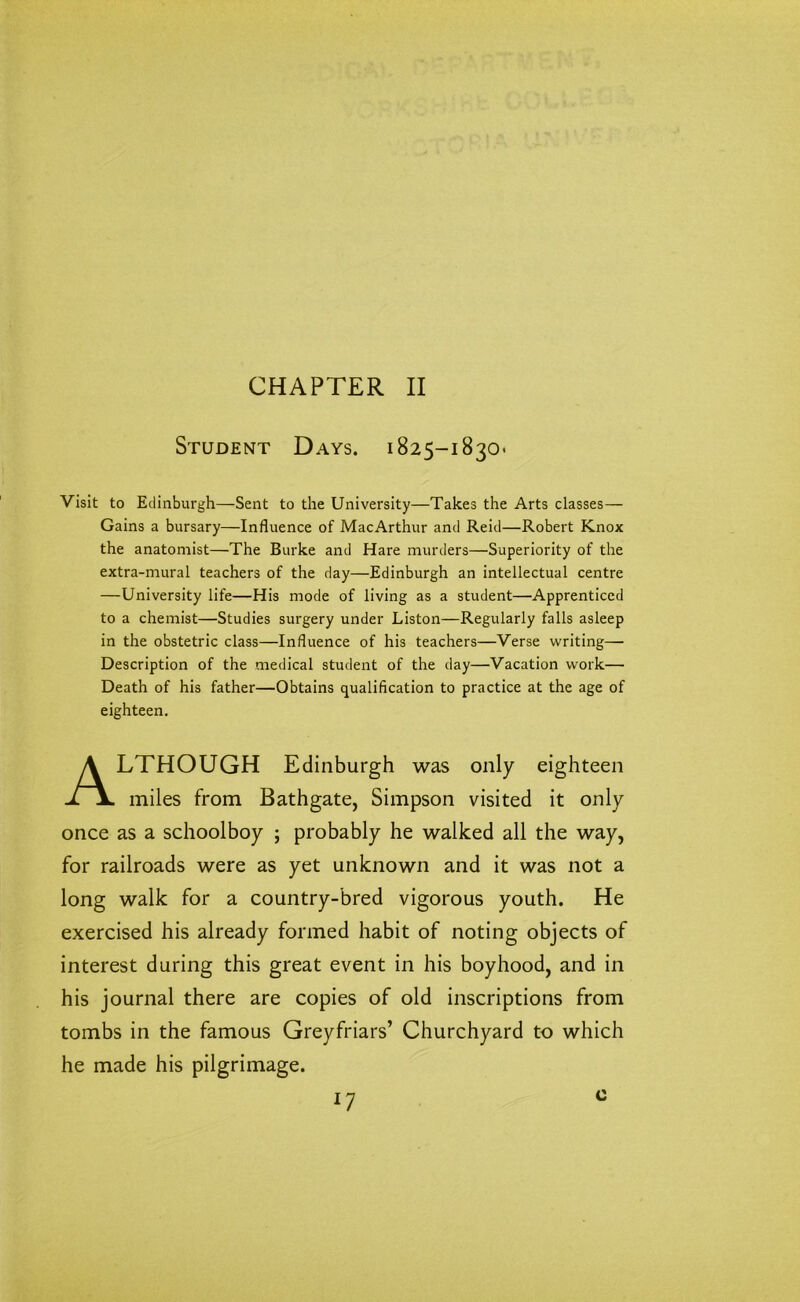 CHAPTER II Student Days. 1825-1830. Visit to Edinburgh—Sent to the University—Takes the Arts classes— Gains a bursary—Influence of MacArthur and Reid—Robert Knox the anatomist—The Burke and Hare murders—Superiority of the extra-mural teachers of the day—Edinburgh an intellectual centre —University life—His mode of living as a student—Apprenticed to a chemist—Studies surgery under Liston—Regularly falls asleep in the obstetric class—Influence of his teachers—Verse writing— Description of the medical student of the day—Vacation work— Death of his father—Obtains qualification to practice at the age of eighteen. ALTHOUGH Edinburgh was only eighteen miles from Bathgate, Simpson visited it only once as a schoolboy ; probably he walked all the way, for railroads were as yet unknown and it was not a long walk for a country-bred vigorous youth. He exercised his already formed habit of noting objects of interest during this great event in his boyhood, and in his journal there are copies of old inscriptions from tombs in the famous Greyfriars’ Churchyard to which he made his pilgrimage. *7 c