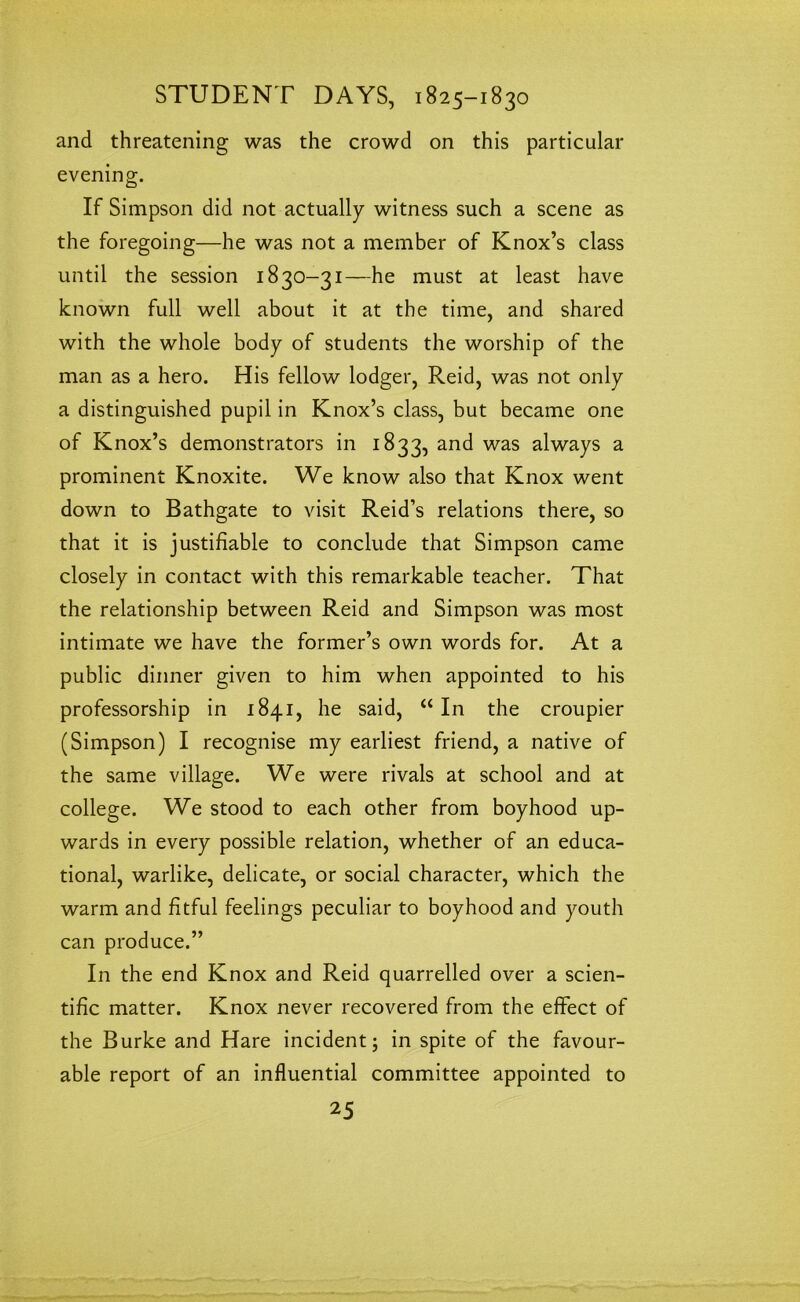 and threatening was the crowd on this particular evening. If Simpson did not actually witness such a scene as the foregoing—he was not a member of Knox’s class until the session 1830-31—he must at least have known full well about it at the time, and shared with the whole body of students the worship of the man as a hero. His fellow lodger, Reid, was not only a distinguished pupil in Knox’s class, but became one of Knox’s demonstrators in 1833, and was always a prominent Knoxite. We know also that Knox went down to Bathgate to visit Reid’s relations there, so that it is justifiable to conclude that Simpson came closely in contact with this remarkable teacher. That the relationship between Reid and Simpson was most intimate we have the former’s own words for. At a public dinner given to him when appointed to his professorship in 1841, he said, “ In the croupier (Simpson) I recognise my earliest friend, a native of the same village. We were rivals at school and at college. We stood to each other from boyhood up- wards in every possible relation, whether of an educa- tional, warlike, delicate, or social character, which the warm and fitful feelings peculiar to boyhood and youth can produce.” In the end Knox and Reid quarrelled over a scien- tific matter. Knox never recovered from the effect of the Burke and Hare incident; in spite of the favour- able report of an influential committee appointed to