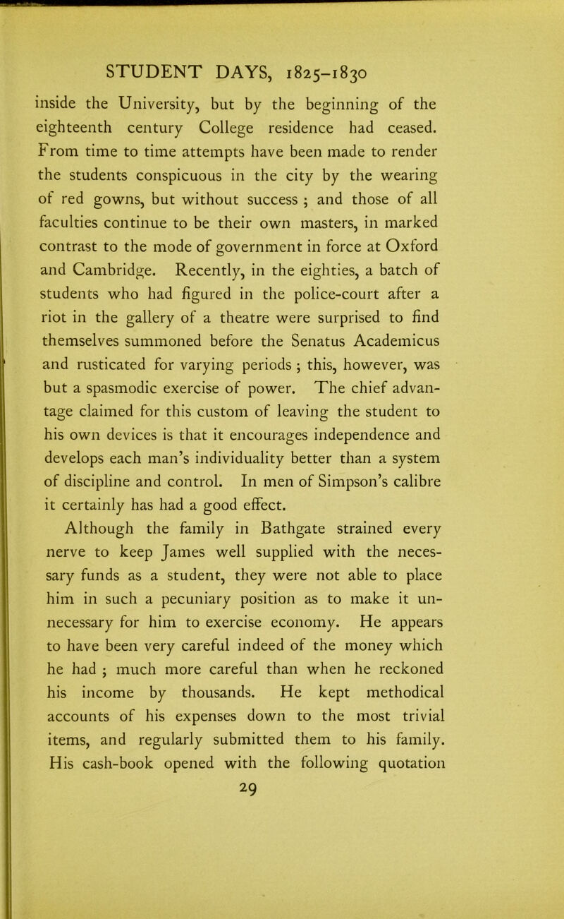 inside the University, but by the beginning of the eighteenth century College residence had ceased. From time to time attempts have been made to render the students conspicuous in the city by the wearing ot red gowns, but without success ; and those of all faculties continue to be their own masters, in marked contrast to the mode of government in force at Oxford and Cambridge. Recently, in the eighties, a batch of students who had figured in the police-court after a riot in the gallery of a theatre were surprised to find themselves summoned before the Senatus Academicus and rusticated for varying periods ; this, however, was but a spasmodic exercise of power. The chief advan- tage claimed for this custom of leaving the student to his own devices is that it encourages independence and develops each man’s individuality better than a system of discipline and control. In men of Simpson’s calibre it certainly has had a good effect. Although the family in Bathgate strained every nerve to keep James well supplied with the neces- sary funds as a student, they were not able to place him in such a pecuniary position as to make it un- necessary for him to exercise economy. He appears to have been very careful indeed of the money which he had ; much more careful than when he reckoned his income by thousands. He kept methodical accounts of his expenses down to the most trivial items, and regularly submitted them to his family. His cash-book opened with the following quotation