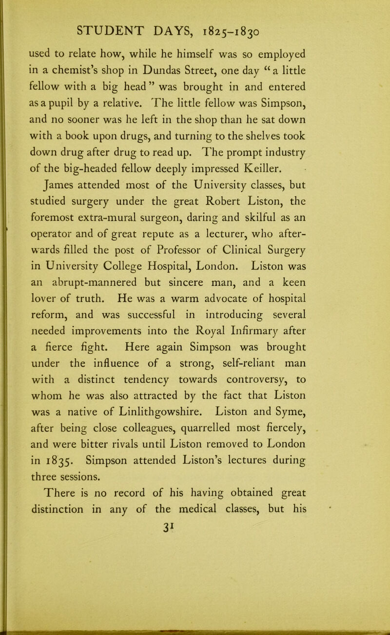 used to relate how, while he himself was so employed in a chemist’s shop in Dundas Street, one day “ a little fellow with a big head ” was brought in and entered as a pupil by a relative. The little fellow was Simpson, and no sooner was he left in the shop than he sat down with a book upon drugs, and turning to the shelves took down drug after drug to read up. The prompt industry of the big-headed fellow deeply impressed Keiller. James attended most of the University classes, but studied surgery under the great Robert Liston, the foremost extra-mural surgeon, daring and skilful as an operator and of great repute as a lecturer, who after- wards filled the post of Professor of Clinical Surgery in University College Hospital, London. Liston was an abrupt-mannered but sincere man, and a keen lover of truth. He was a warm advocate of hospital reform, and was successful in introducing several needed improvements into the Royal Infirmary after a fierce fight. Here again Simpson was brought under the influence of a strong, self-reliant man with a distinct tendency towards controversy, to whom he was also attracted by the fact that Liston was a native of Linlithgowshire. Liston and Syme, after being close colleagues, quarrelled most fiercely, and were bitter rivals until Liston removed to London in 1835. Simpson attended Liston’s lectures during three sessions. There is no record of his having obtained great distinction in any of the medical classes, but his