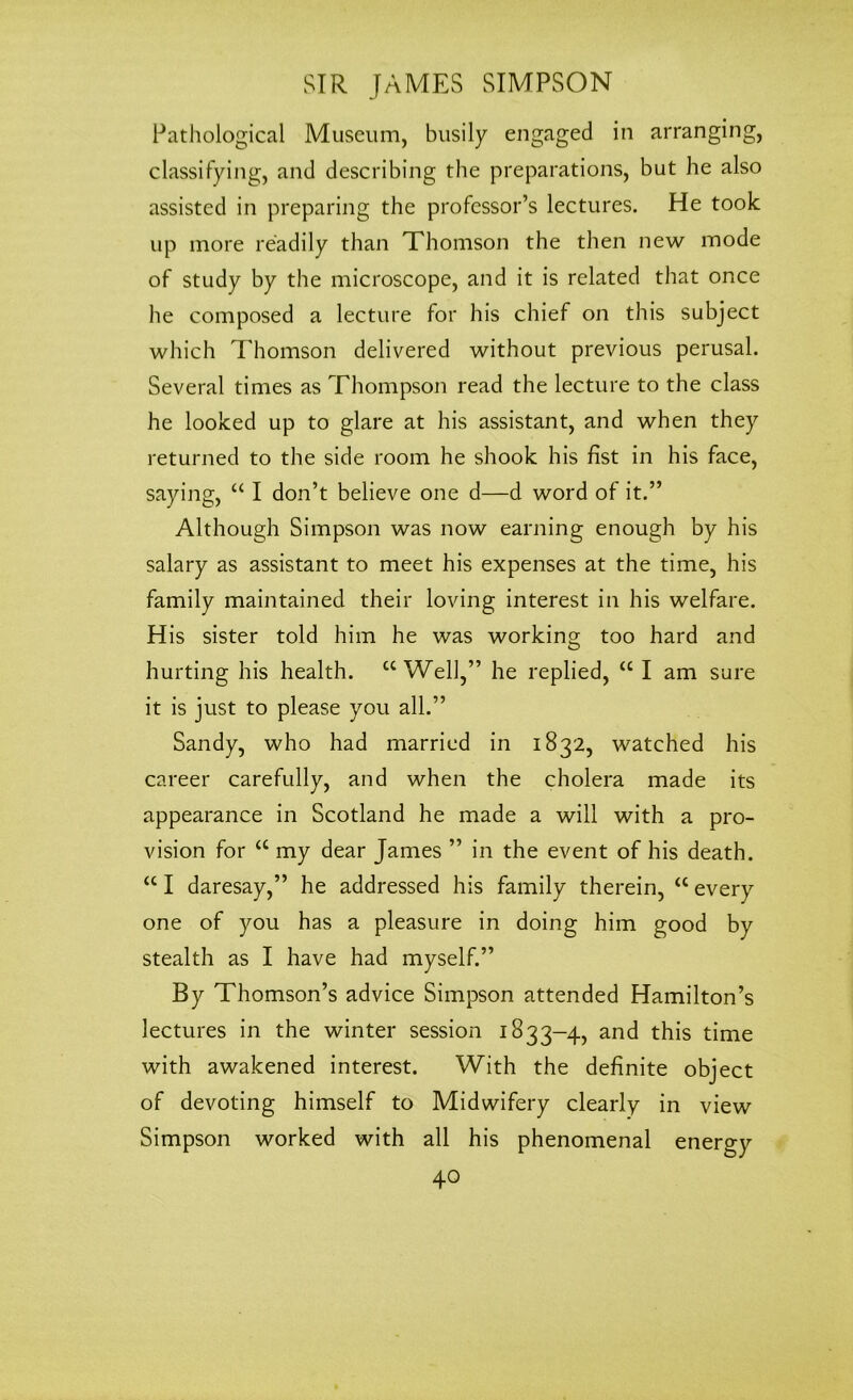 Pathological Museum, busily engaged in arranging, classifying, and describing the preparations, but he also assisted in preparing the professor’s lectures. He took up more readily than Thomson the then new mode of study by the microscope, and it is related that once he composed a lecture for his chief on this subject which Thomson delivered without previous perusal. Several times as Thompson read the lecture to the class he looked up to glare at his assistant, and when they returned to the side room he shook his fist in his face, saying, “ I don’t believe one d—d word of it.” Although Simpson was now earning enough by his salary as assistant to meet his expenses at the time, his family maintained their loving interest in his welfare. His sister told him he was working too hard and hurting his health. “Well,” he replied, “ I am sure it is just to please you all.” Sandy, who had married in 1832, watched his career carefully, and when the cholera made its appearance in Scotland he made a will with a pro- vision for “ my dear James ” in the event of his death. “ I daresay,” he addressed his family therein, “ every one of you has a pleasure in doing him good by stealth as I have had myself.” By Thomson’s advice Simpson attended Hamilton’s lectures in the winter session 1833-4, and this time with awakened interest. With the definite object of devoting himself to Midwifery clearly in view Simpson worked with all his phenomenal energy