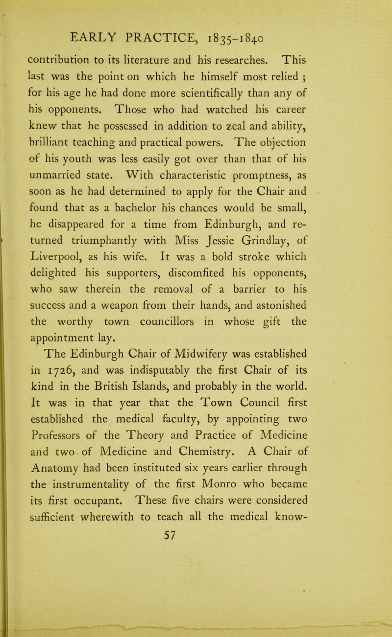 contribution to its literature and his researches. This last was the point on which he himself most relied ; for his age he had done more scientifically than any of his opponents. Those who had watched his career knew that he possessed in addition to zeal and ability, brilliant teaching and practical powers. The objection of his youth was less easily got over than that of his unmarried state. With characteristic promptness, as soon as he had determined to apply for the Chair and found that as a bachelor his chances would be small, he disappeared for a time from Edinburgh, and re- turned triumphantly with Miss Jessie Grindlay, of Liverpool, as his wife. It was a bold stroke which delighted his supporters, discomfited his opponents, who saw therein the removal of a barrier to his success and a weapon from their hands, and astonished the worthy town councillors in whose gift the appointment lay. The Edinburgh Chair of Midwifery was established in 1726, and was indisputably the first Chair of its kind in the British Islands, and probably in the world. It was in that year that the Town Council first established the medical faculty, by appointing two Professors of the Theory and Practice of Medicine and two of Medicine and Chemistry. A Chair of Anatomy had been instituted six years earlier through the instrumentality of the first Monro who became its first occupant. These five chairs were considered sufficient wherewith to teach all the medical know-