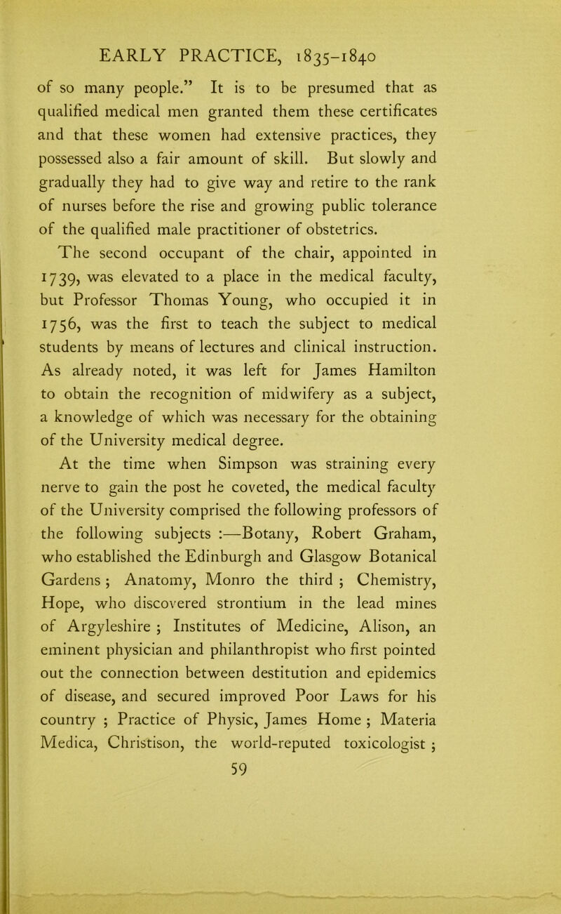 of so many people.” It is to be presumed that as qualified medical men granted them these certificates and that these women had extensive practices, they possessed also a fair amount of skill. But slowly and gradually they had to give way and retire to the rank of nurses before the rise and growing public tolerance of the qualified male practitioner of obstetrics. The second occupant of the chair, appointed in 17 39, was elevated to a place in the medical faculty, but Professor Thomas Young, who occupied it in 1756, was the first to teach the subject to medical students by means of lectures and clinical instruction. As already noted, it was left for James Hamilton to obtain the recognition of midwifery as a subject, a knowledge of which was necessary for the obtaining of the University medical degree. At the time when Simpson was straining every nerve to gain the post he coveted, the medical faculty of the University comprised the following professors of the following subjects :—Botany, Robert Graham, who established the Edinburgh and Glasgow Botanical Gardens ; Anatomy, Monro the third ; Chemistry, Hope, who discovered strontium in the lead mines of Argyleshire ; Institutes of Medicine, Alison, an eminent physician and philanthropist who first pointed out the connection between destitution and epidemics of disease, and secured improved Poor Laws for his country ; Practice of Physic, James Home ; Materia Medica, Christison, the world-reputed toxicologist ;