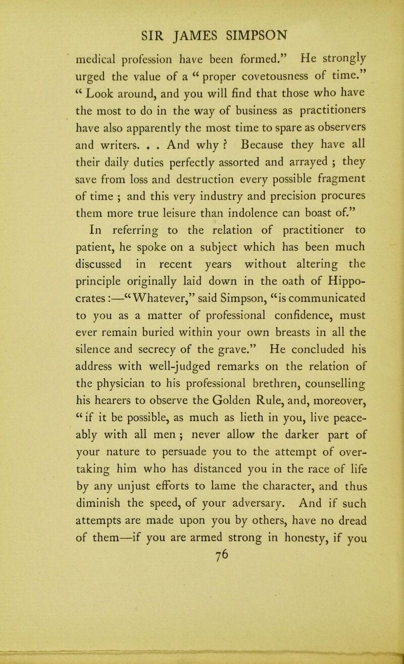 medical profession have been formed.” He strongly urged the value of a “ proper covetousness of time.” “ Look around, and you will find that those who have the most to do in the way of business as practitioners have also apparently the most time to spare as observers and writers. . . And why ? Because they have all their daily duties perfectly assorted and arrayed ; they save from loss and destruction every possible fragment of time ; and this very industry and precision procures them more true leisure than indolence can boast of.” In referring to the relation of practitioner to patient, he spoke on a subject which has been much discussed in recent years without altering the principle originally laid down in the oath of Hippo- crates :—“Whatever,” said Simpson, “is communicated to you as a matter of professional confidence, must ever remain buried within your own breasts in all the silence and secrecy of the grave.” He concluded his address with well-judged remarks on the relation of the physician to his professional brethren, counselling his hearers to observe the Golden Rule, and, moreover, “ if it be possible, as much as lieth in you, live peace- ably with all men ; never allow the darker part of your nature to persuade you to the attempt of over- taking him who has distanced you in the race of life by any unjust efforts to lame the character, and thus diminish the speed, of your adversary. And if such attempts are made upon you by others, have no dread of them—if you are armed strong in honesty, if you 76 1