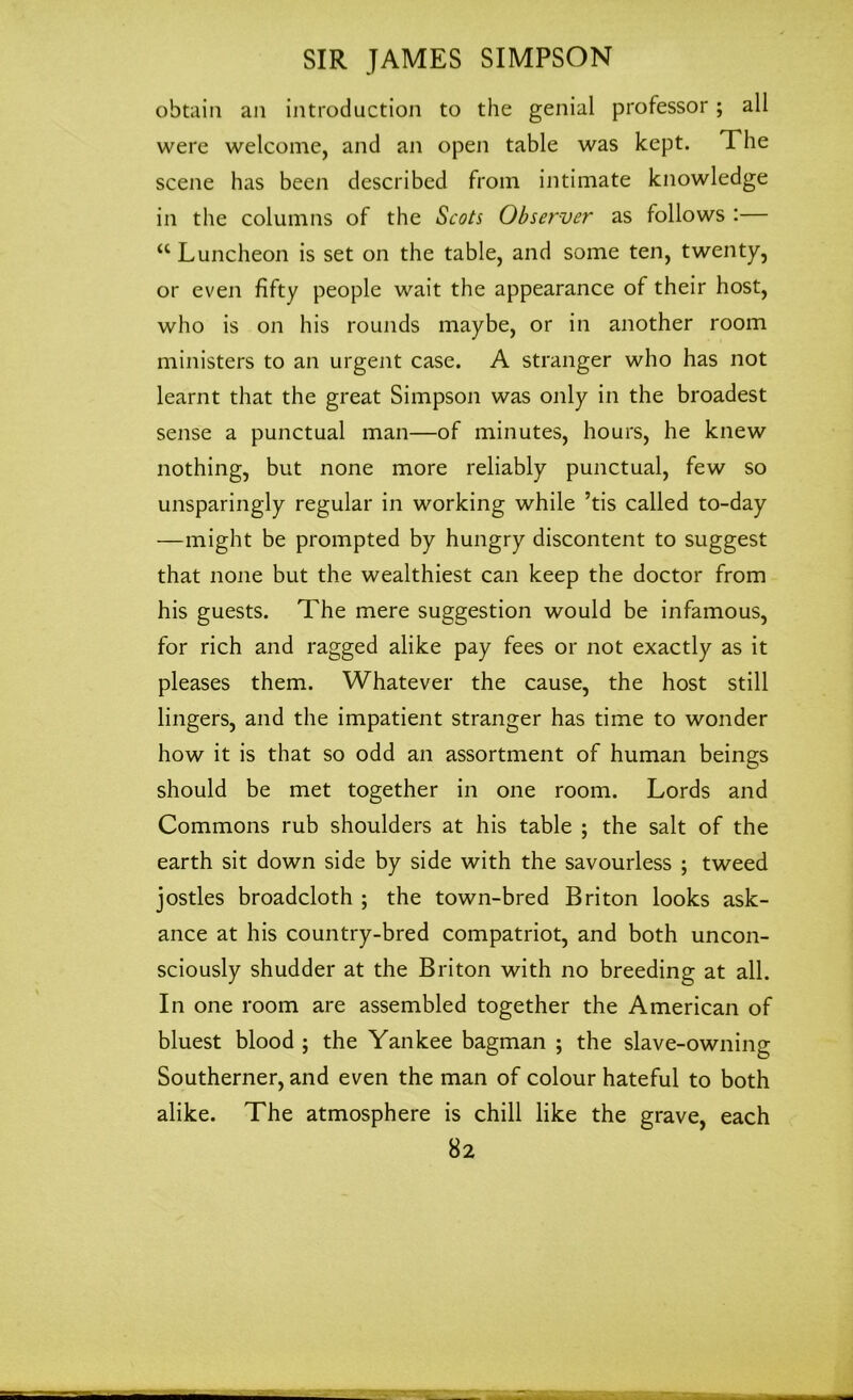 obtain an introduction to the genial professor; all were welcome, and an open table was kept. The scene has been described from intimate knowledge in the columns of the Scots Observer as follows :— a Luncheon is set on the table, and some ten, twenty, or even fifty people wait the appearance of their host, who is on his rounds maybe, or in another room ministers to an urgent case. A stranger who has not learnt that the great Simpson was only in the broadest sense a punctual man—of minutes, hours, he knew nothing, but none more reliably punctual, few so unsparingly regular in working while ’tis called to-day —might be prompted by hungry discontent to suggest that none but the wealthiest can keep the doctor from his guests. The mere suggestion would be infamous, for rich and ragged alike pay fees or not exactly as it pleases them. Whatever the cause, the host still lingers, and the impatient stranger has time to wonder how it is that so odd an assortment of human beings should be met together in one room. Lords and Commons rub shoulders at his table ; the salt of the earth sit down side by side with the savourless ; tweed jostles broadcloth ; the town-bred Briton looks ask- ance at his country-bred compatriot, and both uncon- sciously shudder at the Briton with no breeding at all. In one room are assembled together the American of bluest blood ; the Yankee bagman ; the slave-owning Southerner, and even the man of colour hateful to both alike. The atmosphere is chill like the grave, each