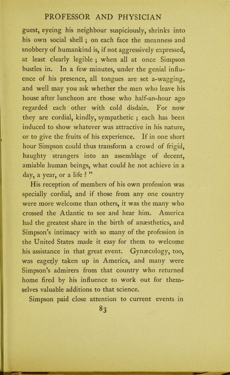 guest, eyeing his neighbour suspiciously, shrinks into his own social shell ; on each face the meanness and snobbery of humankind is, if not aggressively expressed, at least clearly legible ; when all at once Simpson bustles in. In a few minutes, under the genial influ- ence of his presence, all tongues are set a-wagging, and well may you ask whether the men who leave his house after luncheon are those who half-an-hour ago regarded each other with cold disdain. For now they are cordial, kindly, sympathetic ; each has been induced to show whatever was attractive in his nature, or to give the fruits of his experience. If in one short hour Simpson could thus transform a crowd of frigid, haughty strangers into an assemblage of decent, amiable human beings, what could he not achieve in a day, a year, or a life ? ” His reception of members of his own profession was specially cordial, and if those from any one country were more welcome than others, it was the many who crossed the Atlantic to see and hear him. America had the greatest share in the birth of anaesthetics, and Simpson’s intimacy with so many of the profession in the United States made it easy for them to welcome his assistance in that great event. Gynaecology, too, was eagerly taken up in America, and many were Simpson’s admirers from that country who returned home fired by his influence to work out for them- selves valuable additions to that science. Simpson paid close attention to current events in