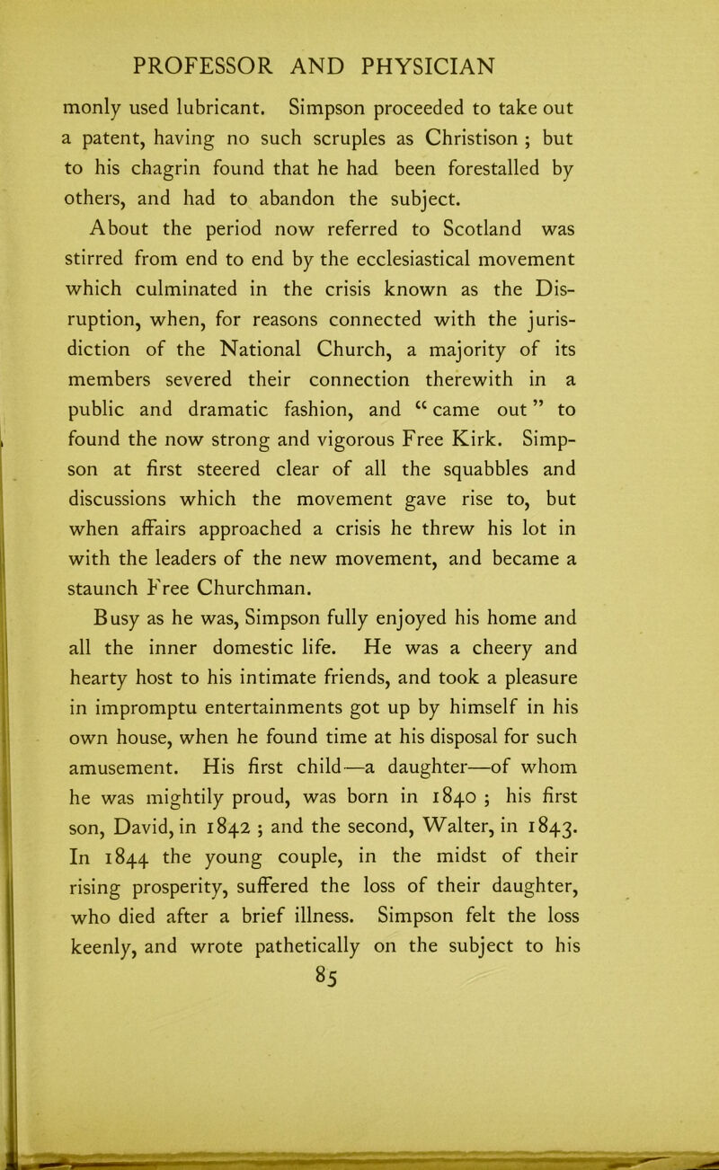 monly used lubricant. Simpson proceeded to take out a patent, having no such scruples as Christison ; but to his chagrin found that he had been forestalled by others, and had to abandon the subject. About the period now referred to Scotland was stirred from end to end by the ecclesiastical movement which culminated in the crisis known as the Dis- ruption, when, for reasons connected with the juris- diction of the National Church, a majority of its members severed their connection therewith in a public and dramatic fashion, and <c came out ” to found the now strong and vigorous Free Kirk. Simp- son at first steered clear of all the squabbles and discussions which the movement gave rise to, but when affairs approached a crisis he threw his lot in with the leaders of the new movement, and became a staunch Free Churchman. Busy as he was, Simpson fully enjoyed his home and all the inner domestic life. He was a cheery and hearty host to his intimate friends, and took a pleasure in impromptu entertainments got up by himself in his own house, when he found time at his disposal for such amusement. His first child—a daughter—of whom he was mightily proud, was born in 1840 ; his first son, David, in 1842 ; and the second, Walter, in 1843. In 1844 the young couple, in the midst of their rising prosperity, suffered the loss of their daughter, who died after a brief illness. Simpson felt the loss keenly, and wrote pathetically on the subject to his