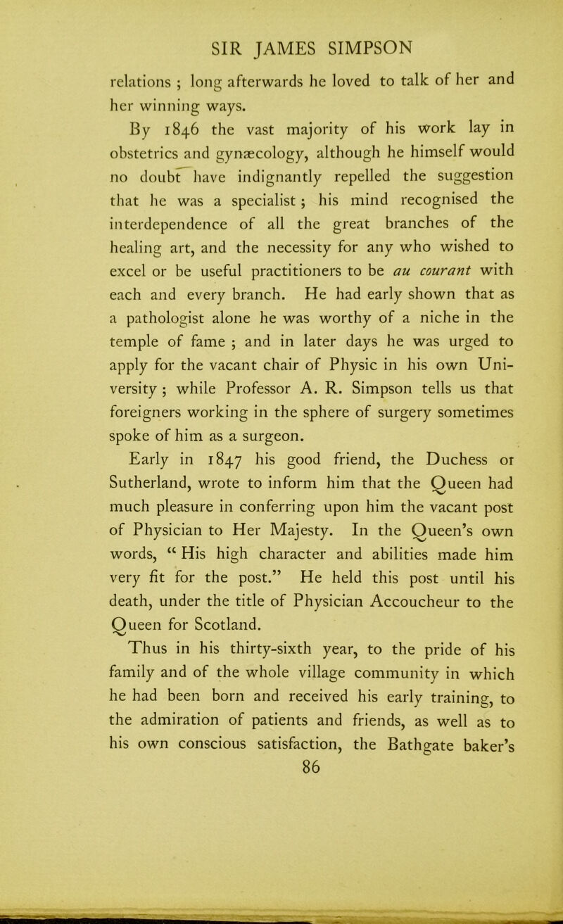 relations ; long afterwards he loved to talk of her and her winning ways. By 1846 the vast majority of his work lay in obstetrics and gynaecology, although he himself would no doubt have indignantly repelled the suggestion that he was a specialist; his mind recognised the interdependence of all the great branches of the healing art, and the necessity for any who wished to excel or be useful practitioners to be au courant with each and every branch. He had early shown that as a pathologist alone he was worthy of a niche in the temple of fame ; and in later days he was urged to apply for the vacant chair of Physic in his own Uni- versity ; while Professor A. R. Simpson tells us that foreigners working in the sphere of surgery sometimes spoke of him as a surgeon. Early in 1847 his good friend, the Duchess or Sutherland, wrote to inform him that the Queen had much pleasure in conferring upon him the vacant post of Physician to Her Majesty. In the Oueen’s own words, “ His high character and abilities made him very fit for the post.” He held this post until his death, under the title of Physician Accoucheur to the Queen for Scotland. Thus in his thirty-sixth year, to the pride of his family and of the whole village community in which he had been born and received his early training, to the admiration of patients and friends, as well as to his own conscious satisfaction, the Bathgate baker’s