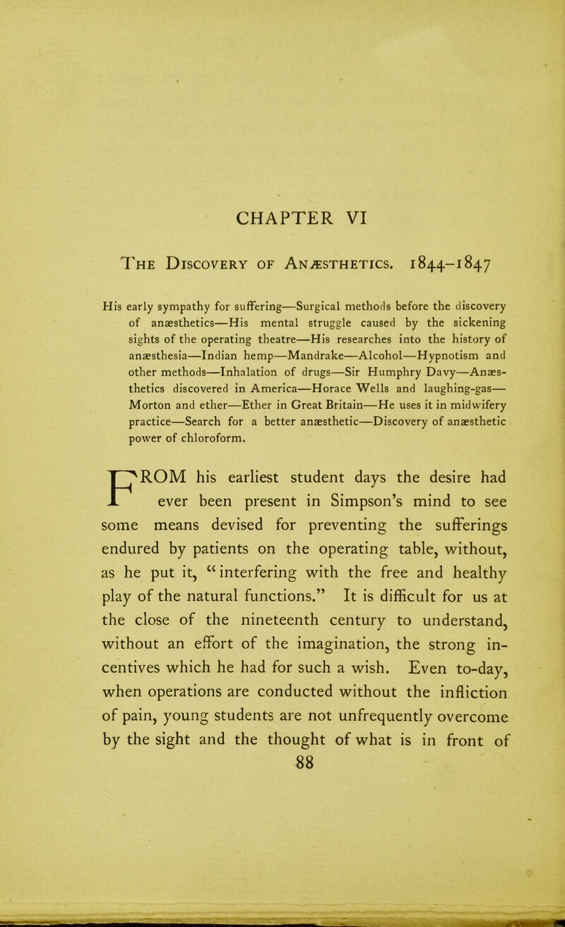 CHAPTER VI The Discovery of Anesthetics. 1844-1847 of anaesthetics—His mental struggle caused by the sickening anaesthesia—Indian hemp—Mandrake—Alcohol—Hypnotism and other methods—Inhalation of drugs—Sir Humphry Davy—Anaes- Morton and ether—Ether in Great Britain—He uses it in midwifery practice—Search for a better anaesthetic—Discovery of anaesthetic power of chloroform. ROM his earliest student days the desire had ever been present in Simpson’s mind to see some means devised for preventing the sufferings endured by patients on the operating table, without, as he put it, “ interfering with the free and healthy play of the natural functions.” It is difficult for us at the close of the nineteenth century to understand, without an effort of the imagination, the strong in- centives which he had for such a wish. Even to-day, when operations are conducted without the infliction of pain, young students are not unfrequently overcome by the sight and the thought of what is in front of His early sympathy for suffering—Surgical methods before the discovery sights of the operating theatre—His researches into the history of thetics discovered in America—Horace Wells and laughing-gas—