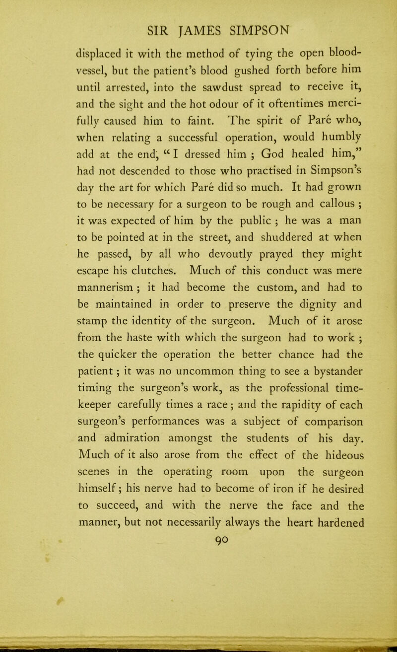 displaced it with the method of tying the open blood- vessel, but the patient’s blood gushed forth before him until arrested, into the sawdust spread to receive it, and the sight and the hot odour of it oftentimes merci- fully caused him to faint. The spirit of Pare who, when relating a successful operation, would humbly add at the end, “ I dressed him ; God healed him,” had not descended to those who practised in Simpson’s day the art for which Pare did so much. It had grown to be necessary for a surgeon to be rough and callous ; it was expected of him by the public ; he was a man to be pointed at in the street, and shuddered at when he passed, by all who devoutly prayed they might escape his clutches. Much of this conduct was mere mannerism ; it had become the custom, and had to be maintained in order to preserve the dignity and stamp the identity of the surgeon. Much of it arose from the haste with which the surgeon had to work ; the quicker the operation the better chance had the patient ; it was no uncommon thing to see a bystander timing the surgeon’s work, as the professional time- keeper carefully times a race; and the rapidity of each surgeon’s performances was a subject of comparison and admiration amongst the students of his day. Much of it also arose from the effect of the hideous scenes in the operating room upon the surgeon himself; his nerve had to become of iron if he desired to succeed, and with the nerve the face and the manner, but not necessarily always the heart hardened