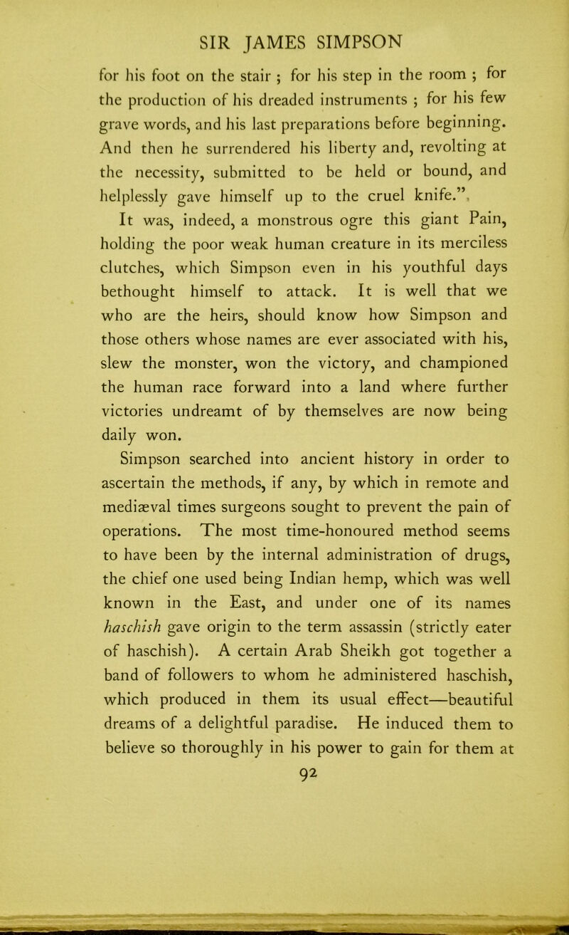 for his foot on the stair ; for his step in the room ; for the production of his dreaded instruments ; for his few grave words, and his last preparations before beginning. And then he surrendered his liberty and, revolting at the necessity, submitted to be held or bound, and helplessly gave himself up to the cruel knife.”, It was, indeed, a monstrous ogre this giant Pain, holding the poor weak human creature in its merciless clutches, which Simpson even in his youthful days bethought himself to attack. It is well that we who are the heirs, should know how Simpson and those others whose names are ever associated with his, slew the monster, won the victory, and championed the human race forward into a land where further victories undreamt of by themselves are now being daily won. Simpson searched into ancient history in order to ascertain the methods, if any, by which in remote and mediaeval times surgeons sought to prevent the pain of operations. The most time-honoured method seems to have been by the internal administration of drugs, the chief one used being Indian hemp, which was well known in the East, and under one of its names haschish gave origin to the term assassin (strictly eater of haschish). A certain Arab Sheikh got together a band of followers to whom he administered haschish, which produced in them its usual effect—beautiful dreams of a delightful paradise. He induced them to believe so thoroughly in his power to gain for them at