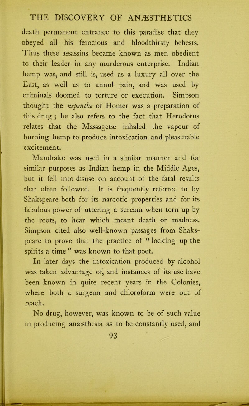 death permanent entrance to this paradise that they obeyed all his ferocious and bloodthirsty behests. Thus these assassins became known as men obedient to their leader in any murderous enterprise. Indian hemp was, and still is, used as a luxury all over the East, as well as to annul pain, and was used by criminals doomed to torture or execution. Simpson thought the nepenthe of Homer was a preparation of this drug ; he also refers to the fact that Herodotus relates that the Massagetae inhaled the vapour of burning hemp to produce intoxication and pleasurable excitement. Mandrake was used in a similar manner and for similar purposes as Indian hemp in the Middle Ages, but it fell into disuse on account of the fatal results that often followed. It is frequently referred to by Shakspeare both for its narcotic properties and for its fabulous power of uttering a scream when torn up by the roots, to hear which meant death or madness. Simpson cited also well-known passages from Shaks- peare to prove that the practice of “ locking up the spirits a time ” was known to that poet. In later days the intoxication produced by alcohol was taken advantage of, and instances of its use have been known in quite recent years in the Colonies, where both a surgeon and chloroform were out of reach. No drug, however, was known to be of such value in producing anaesthesia as to be constantly used, and