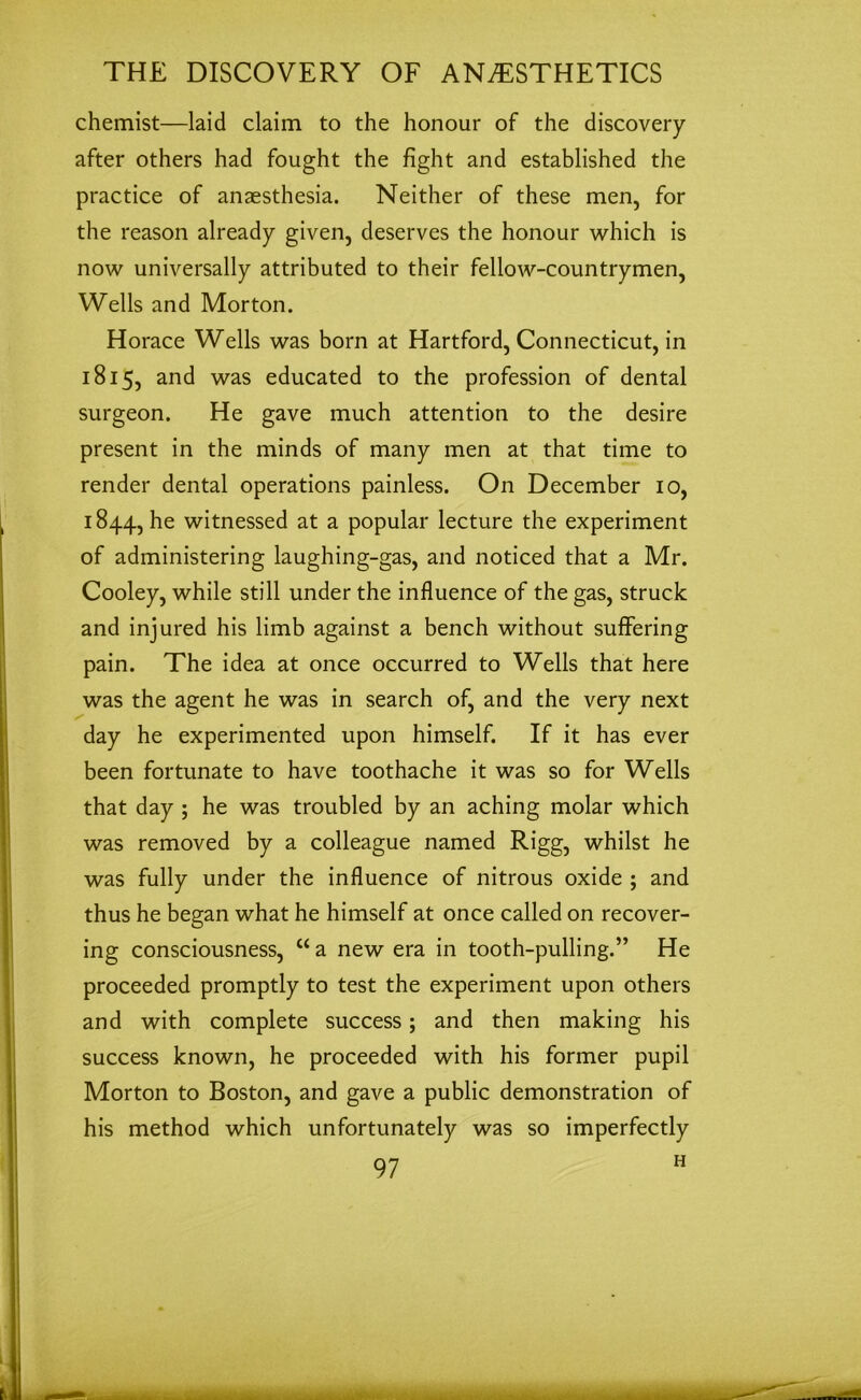 chemist—laid claim to the honour of the discovery after others had fought the fight and established the practice of anaesthesia. Neither of these men, for the reason already given, deserves the honour which is now universally attributed to their fellow-countrymen, Wells and Morton. Horace Wells was born at Hartford, Connecticut, in 1815, and was educated to the profession of dental surgeon. He gave much attention to the desire present in the minds of many men at that time to render dental operations painless. On December 10, 1844, he witnessed at a popular lecture the experiment of administering laughing-gas, and noticed that a Mr. Cooley, while still under the influence of the gas, struck and injured his limb against a bench without suffering pain. The idea at once occurred to Wells that here was the agent he was in search of, and the very next day he experimented upon himself. If it has ever been fortunate to have toothache it was so for Wells that day ; he was troubled by an aching molar which was removed by a colleague named Rigg, whilst he was fully under the influence of nitrous oxide ; and thus he began what he himself at once called on recover- ing consciousness, “ a new era in tooth-pulling.” He proceeded promptly to test the experiment upon others and with complete success; and then making his success known, he proceeded with his former pupil Morton to Boston, and gave a public demonstration of his method which unfortunately was so imperfectly