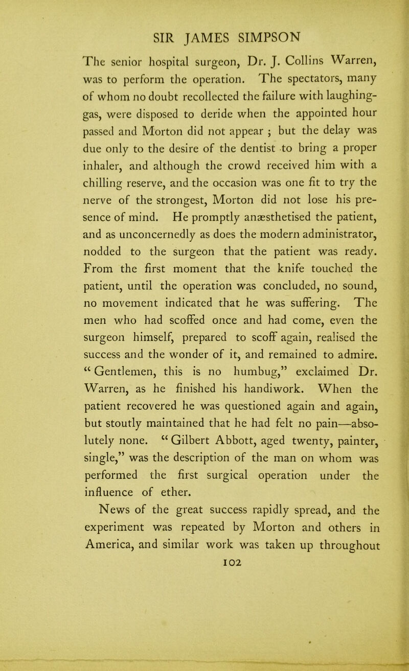 The senior hospital surgeon, Dr. J. Collins Warren, was to perform the operation. The spectators, many of whom no doubt recollected the failure with laughing- gas, were disposed to deride when the appointed hour passed and Morton did not appear ; but the delay was due only to the desire of the dentist to bring a proper inhaler, and although the crowd received him with a chilling reserve, and the occasion was one fit to try the nerve of the strongest, Morton did not lose his pre- sence of mind. He promptly anaesthetised the patient, and as unconcernedly as does the modern administrator, nodded to the surgeon that the patient was ready. From the first moment that the knife touched the patient, until the operation was concluded, no sound, no movement indicated that he was suffering. The men who had scoffed once and had come, even the surgeon himself, prepared to scoff again, realised the success and the wonder of it, and remained to admire. “ Gentlemen, this is no humbug,” exclaimed Dr. Warren, as he finished his handiwork. When the patient recovered he was questioned again and again, but stoutly maintained that he had felt no pain—abso- lutely none. “ Gilbert Abbott, aged twenty, painter, single,” was the description of the man on whom was performed the first surgical operation under the influence of ether. News of the great success rapidly spread, and the experiment was repeated by Morton and others in America, and similar work was taken up throughout