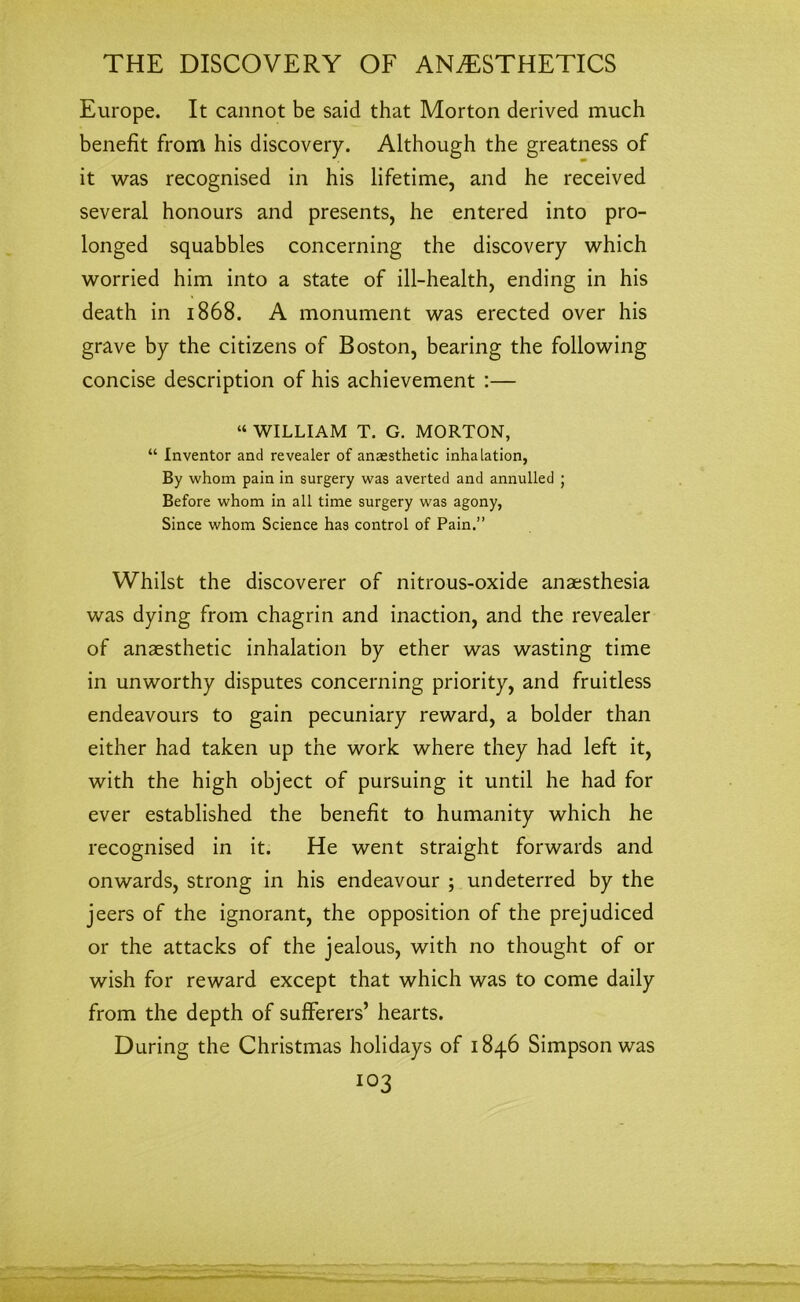 Europe. It cannot be said that Morton derived much benefit from his discovery. Although the greatness of it was recognised in his lifetime, and he received several honours and presents, he entered into pro- longed squabbles concerning the discovery which worried him into a state of ill-health, ending in his death in 1868. A monument was erected over his grave by the citizens of Boston, bearing the following concise description of his achievement :— “ WILLIAM T. G. MORTON, “ Inventor and revealer of anaesthetic inhalation, By whom pain in surgery was averted and annulled ; Before whom in all time surgery was agony, Since whom Science has control of Pain.” Whilst the discoverer of nitrous-oxide anaesthesia was dying from chagrin and inaction, and the revealer of anaesthetic inhalation by ether was wasting time in unworthy disputes concerning priority, and fruitless endeavours to gain pecuniary reward, a bolder than either had taken up the work where they had left it, with the high object of pursuing it until he had for ever established the benefit to humanity which he recognised in it. He went straight forwards and onwards, strong in his endeavour ; undeterred by the jeers of the ignorant, the opposition of the prejudiced or the attacks of the jealous, with no thought of or wish for reward except that which was to come daily from the depth of sufferers’ hearts. During the Christmas holidays of 1846 Simpson was