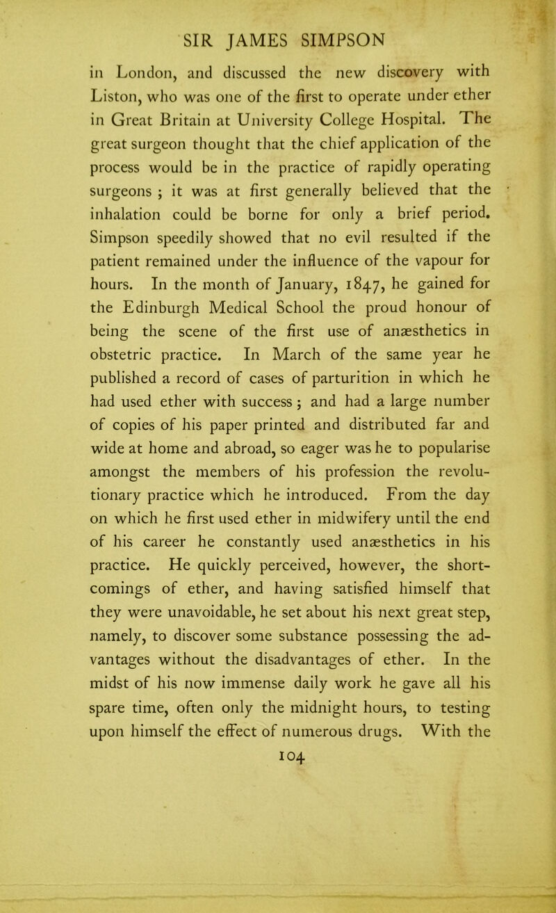 in London, and discussed the new discovery with Liston, who was one of the first to operate under ether in Great Britain at University College Hospital. The great surgeon thought that the chief application of the process would be in the practice of rapidly operating surgeons ; it was at first generally believed that the inhalation could be borne for only a brief period. Simpson speedily showed that no evil resulted if the patient remained under the influence of the vapour for hours. In the month of January, 1847, he gained for the Edinburgh Medical School the proud honour of being the scene of the first use of anaesthetics in obstetric practice. In March of the same year he published a record of cases of parturition in which he had used ether with success ; and had a large number of copies of his paper printed and distributed far and wide at home and abroad, so eager was he to popularise amongst the members of his profession the revolu- tionary practice which he introduced. From the day on which he first used ether in midwifery until the end of his career he constantly used anaesthetics in his practice. He quickly perceived, however, the short- comings of ether, and having satisfied himself that they were unavoidable, he set about his next great step, namely, to discover some substance possessing the ad- vantages without the disadvantages of ether. In the midst of his now immense daily work he gave all his spare time, often only the midnight hours, to testing upon himself the effect of numerous drugs. With the