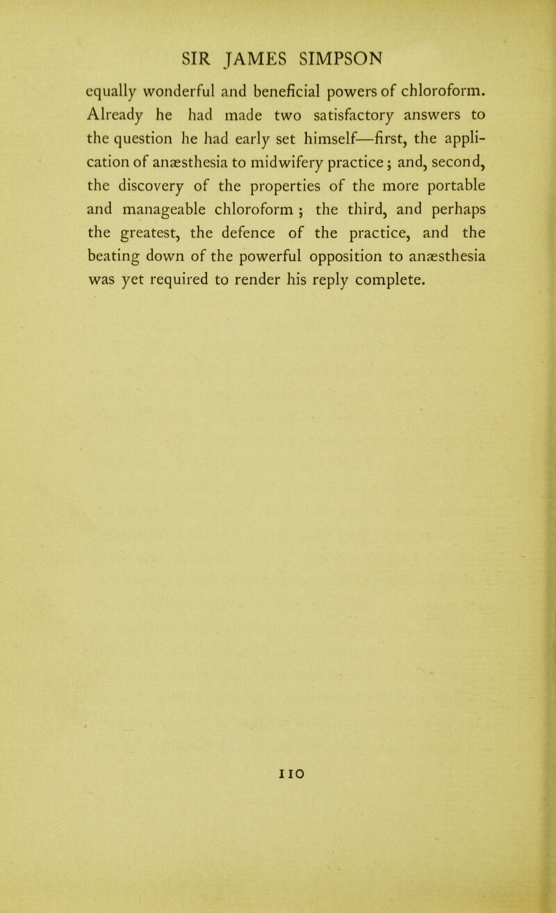 equally wonderful and beneficial powers of chloroform. Already he had made two satisfactory answers to the question he had early set himself—first, the appli- cation of anaesthesia to midwifery practice; and, second, the discovery of the properties of the more portable and manageable chloroform ; the third, and perhaps the greatest, the defence of the practice, and the beating down of the powerful opposition to anaesthesia was yet required to render his reply complete. no