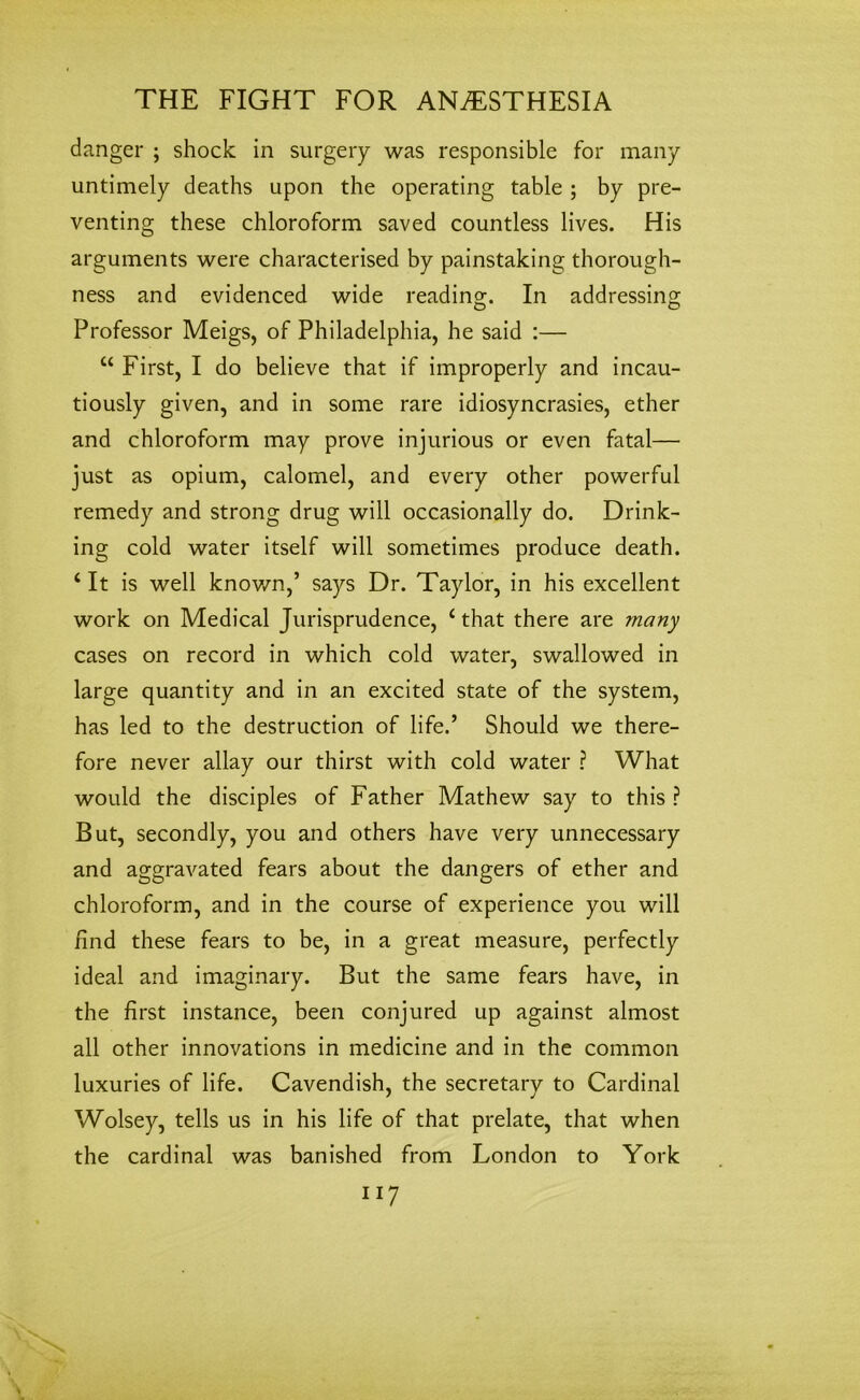 danger ; shock in surgery was responsible for many untimely deaths upon the operating table ; by pre- venting these chloroform saved countless lives. His arguments were characterised by painstaking thorough- ness and evidenced wide reading-. In addressing; e> o Professor Meigs, of Philadelphia, he said :— “ First, I do believe that if improperly and incau- tiously given, and in some rare idiosyncrasies, ether and chloroform may prove injurious or even fatal— just as opium, calomel, and every other powerful remedy and strong drug will occasionally do. Drink- ing cold water itself will sometimes produce death. ‘ It is well known,’ says Dr. Taylor, in his excellent work on Medical Jurisprudence, 4 that there are ?nany cases on record in which cold water, swallowed in large quantity and in an excited state of the system, has led to the destruction of life.’ Should we there- fore never allay our thirst with cold water ? What would the disciples of Father Mathew say to this ? But, secondly, you and others have very unnecessary and aggravated fears about the dangers of ether and chloroform, and in the course of experience you will find these fears to be, in a great measure, perfectly ideal and imaginary. But the same fears have, in the first instance, been conjured up against almost all other innovations in medicine and in the common luxuries of life. Cavendish, the secretary to Cardinal Wolsey, tells us in his life of that prelate, that when the cardinal was banished from London to York II7