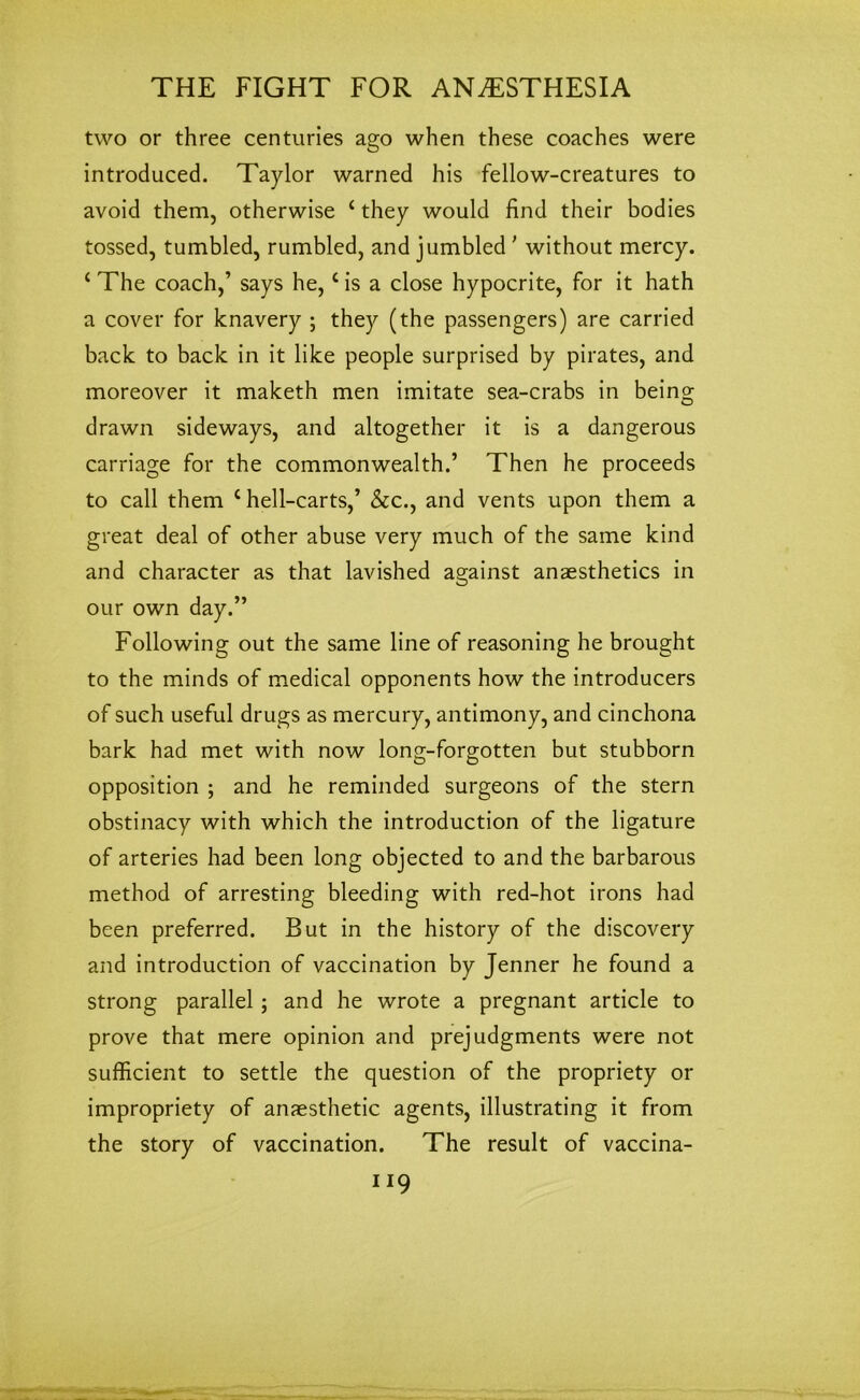 two or three centuries ago when these coaches were introduced. Taylor warned his fellow-creatures to avoid them, otherwise ‘ they would find their bodies tossed, tumbled, rumbled, and jumbled ' without mercy. ‘ The coach,’ says he,c is a close hypocrite, for it hath a cover for knavery ; they (the passengers) are carried back to back in it like people surprised by pirates, and moreover it maketh men imitate sea-crabs in being drawn sideways, and altogether it is a dangerous carriage for the commonwealth.’ Then he proceeds to call them c hell-carts,’ &c., and vents upon them a great deal of other abuse very much of the same kind and character as that lavished against anaesthetics in our own day.” Following out the same line of reasoning he brought to the minds of medical opponents how the introducers of such useful drugs as mercury, antimony, and cinchona bark had met with now long-forgotten but stubborn opposition ; and he reminded surgeons of the stern obstinacy with which the introduction of the ligature of arteries had been long objected to and the barbarous method of arresting bleeding with red-hot irons had been preferred. But in the history of the discovery and introduction of vaccination by Jenner he found a strong parallel; and he wrote a pregnant article to prove that mere opinion and prejudgments were not sufficient to settle the question of the propriety or impropriety of anaesthetic agents, illustrating it from the story of vaccination. The result of vaccina-