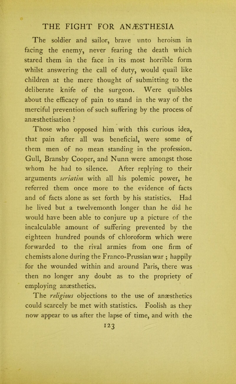 The soldier and sailor, brave unto heroism in facing the enemy, never fearing the death which stared them ;in the face in its most horrible form whilst answering the call of duty, would quail like children at the mere thought of submitting to the deliberate knife of the surgeon. Were quibbles about the efficacy of pain to stand in the way of the merciful prevention of such suffering by the process of anaesthetisation ? Those who opposed him with this curious idea, that pain after all was beneficial, were some of them men of no mean standing in the profession. Gull, Bransby Cooper, and Nunn were amongst those whom he had to silence. After replying to their arguments seriatim with all his polemic power, he referred them once more to the evidence of facts and of facts alone as set forth by his statistics. Had he lived but a twelvemonth longer than he did he would have been able to conjure up a picture of the incalculable amount of suffering prevented by the eighteen hundred pounds of chloroform which were forwarded to the rival armies from one firm of chemists alone during the Franco-Prussian war ; happily for the wounded within and around Paris, there was then no longer any doubt as to the propriety of employing anaesthetics. The religious objections to the use of anaesthetics could scarcely be met with statistics. Foolish as they now appear to us after the lapse of time, and with the