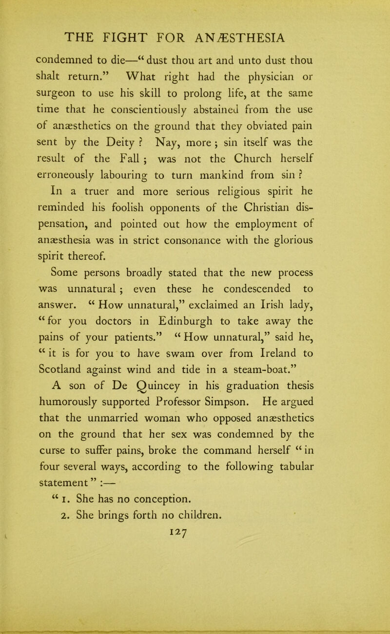 condemned to die—“ dust thou art and unto dust thou shalt return.” What right had the physician or surgeon to use his skill to prolong life, at the same time that he conscientiously abstained from the use of anaesthetics on the ground that they obviated pain sent by the Deity ? Nay, more ; sin itself was the result of the Fall ; was not the Church herself erroneously labouring to turn mankind from sin ? In a truer and more serious religious spirit he reminded his foolish opponents of the Christian dis- pensation, and pointed out how the employment of anaesthesia was in strict consonance with the glorious spirit thereof. Some persons broadly stated that the new process was unnatural ; even these he condescended to answer. “ How unnatural,” exclaimed an Irish lady, “for you doctors in Edinburgh to take away the pains of your patients.” “ How unnatural,” said he, “it is for you to have swam over from Ireland to Scotland against wind and tide in a steam-boat.” A son of De Quincey in his graduation thesis humorously supported Professor Simpson. He argued that the unmarried woman who opposed anaesthetics on the ground that her sex was condemned by the curse to suffer pains, broke the command herself “ in four several ways, according to the following tabular statement ” :— “ I. She has no conception. 2. She brings forth no children.