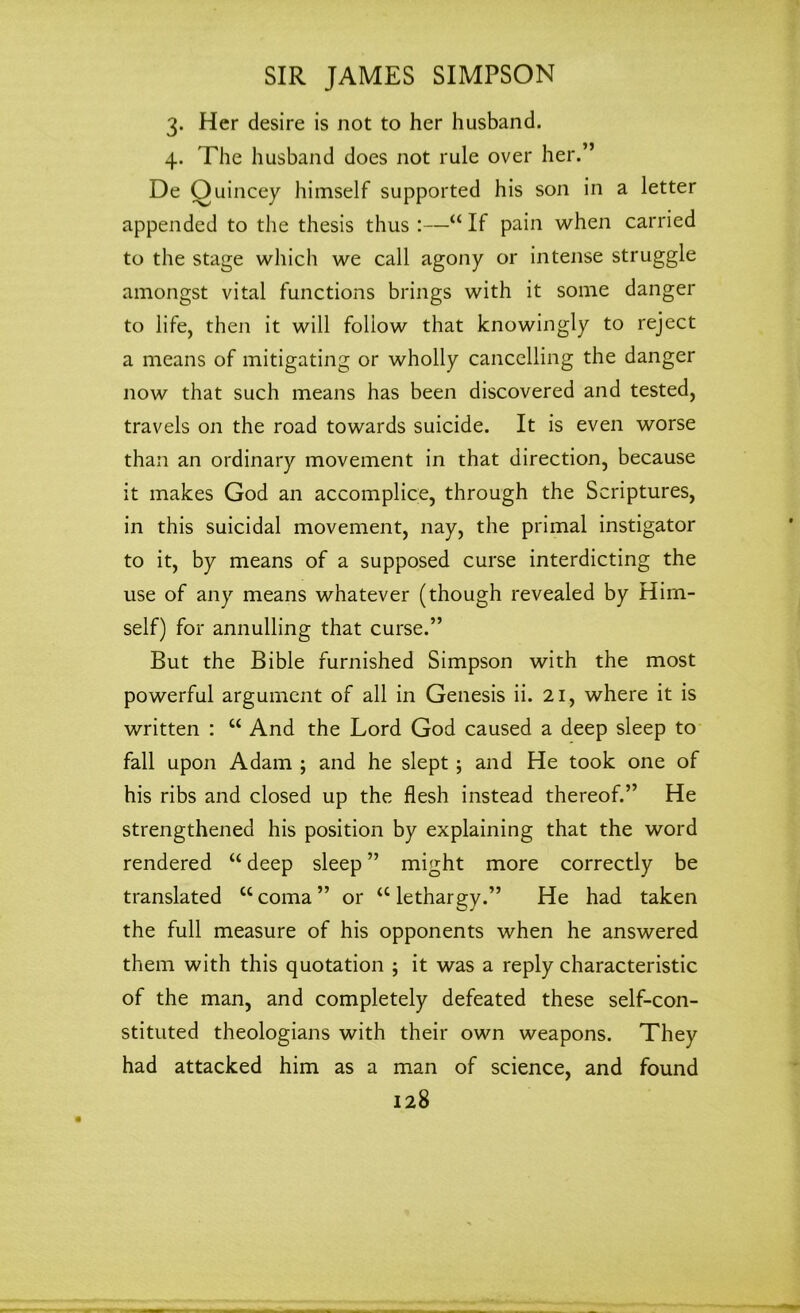 3. Her desire is not to her husband. 4. The husband does not rule over her.” De Ouincey himself supported his son in a letter appended to the thesis thus :—“ If pain when carried to the stage which we call agony or intense struggle amongst vital functions brings with it some danger to life, then it will follow that knowingly to reject a means of mitigating or wholly cancelling the danger now that such means has been discovered and tested, travels on the road towards suicide. It is even worse than an ordinary movement in that direction, because it makes God an accomplice, through the Scriptures, in this suicidal movement, nay, the primal instigator to it, by means of a supposed curse interdicting the use of any means whatever (though revealed by Him- self) for annulling that curse.” But the Bible furnished Simpson with the most powerful argument of all in Genesis ii. 21, where it is written : w And the Lord God caused a deep sleep to fall upon Adam ; and he slept ; and He took one of his ribs and closed up the flesh instead thereof.” He strengthened his position by explaining that the word rendered “ deep sleep ” might more correctly be translated “coma” or “lethargy.” He had taken the full measure of his opponents when he answered them with this quotation ; it was a reply characteristic of the man, and completely defeated these self-con- stituted theologians with their own weapons. They had attacked him as a man of science, and found