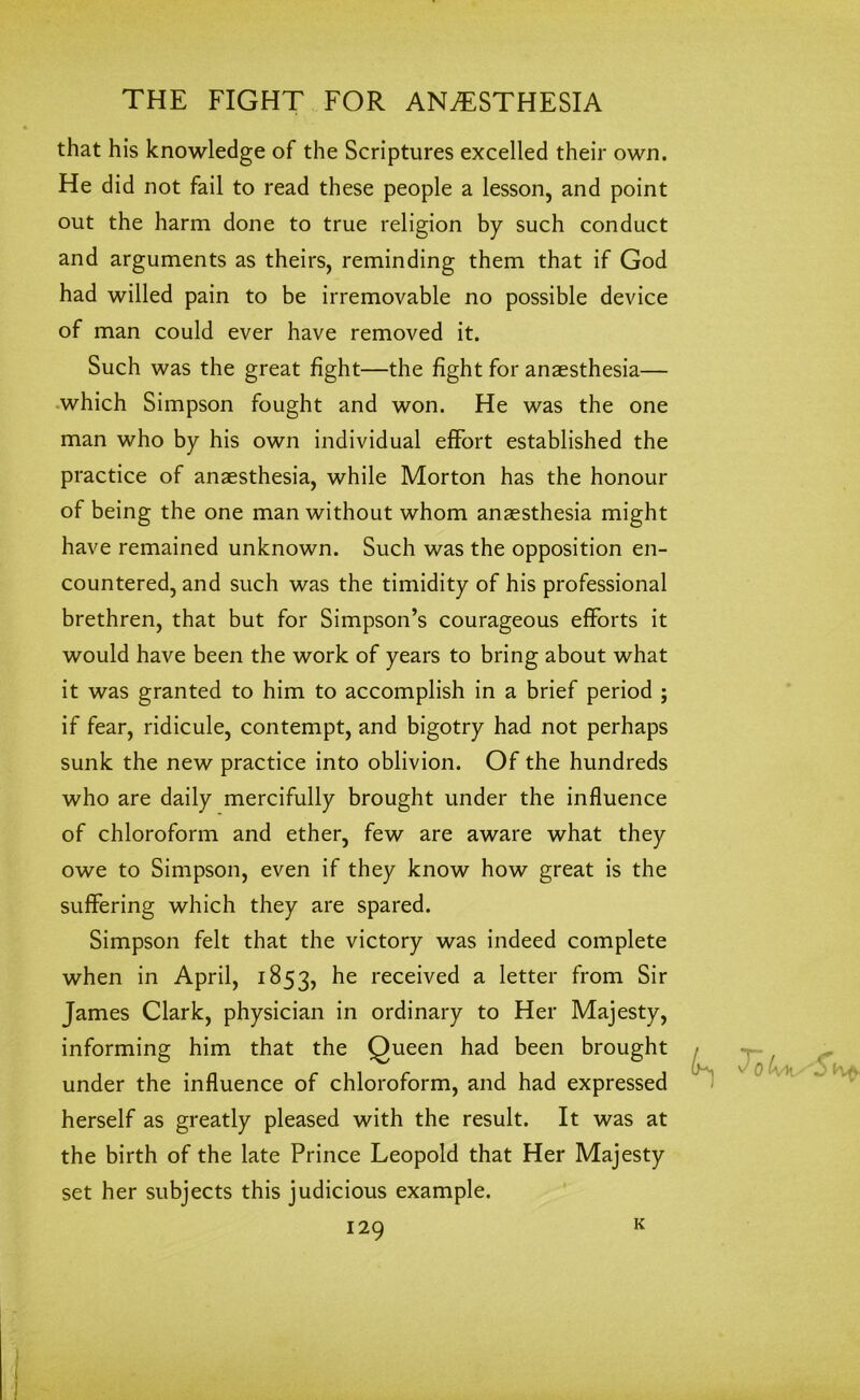 that his knowledge of the Scriptures excelled their own. He did not fail to read these people a lesson, and point out the harm done to true religion by such conduct and arguments as theirs, reminding them that if God had willed pain to be irremovable no possible device of man could ever have removed it. Such was the great fight—the fight for anaesthesia— which Simpson fought and won. He was the one man who by his own individual effort established the practice of anaesthesia, while Morton has the honour of being the one man without whom anaesthesia might have remained unknown. Such was the opposition en- countered, and such was the timidity of his professional brethren, that but for Simpson’s courageous efforts it would have been the work of years to bring about what it was granted to him to accomplish in a brief period ; if fear, ridicule, contempt, and bigotry had not perhaps sunk the new practice into oblivion. Of the hundreds who are daily mercifully brought under the influence of chloroform and ether, few are aware what they owe to Simpson, even if they know how great is the suffering which they are spared. Simpson felt that the victory was indeed complete when in April, 1853, received a letter from Sir James Clark, physician in ordinary to Her Majesty, informing him that the Queen had been brought under the influence of chloroform, and had expressed herself as greatly pleased with the result. It was at the birth of the late Prince Leopold that Her Majesty set her subjects this judicious example. K