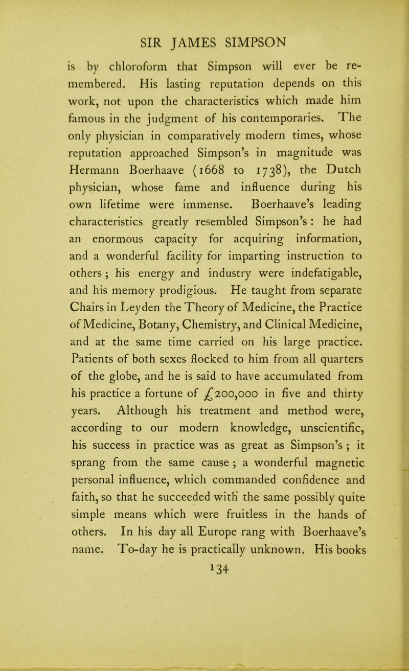 is by chloroform that Simpson will ever be re- membered. His lasting reputation depends on this work, not upon the characteristics which made him famous in the judgment of his contemporaries. The only physician in comparatively modem times, whose reputation approached Simpson’s in magnitude was Hermann Boerhaave (1668 to 1738), the Dutch physician, whose fame and influence during his own lifetime were immense. Boerhaave’s leading characteristics greatly resembled Simpson’s: he had an enormous capacity for acquiring information, and a wonderful facility for imparting instruction to others ; his energy and industry were indefatigable, and his memory prodigious. He taught from separate Chairs in Leyden the Theory of Medicine, the Practice of Medicine, Botany, Chemistry, and Clinical Medicine, and at the same time carried on his large practice. Patients of both sexes flocked to him from all quarters of the globe, and he is said to have accumulated from his practice a fortune of ^200,000 in five and thirty years. Although his treatment and method were, according to our modern knowledge, unscientific, his success in practice was as great as Simpson’s ; it sprang from the same cause ; a wonderful magnetic personal influence, which commanded confidence and faith, so that he succeeded with' the same possibly quite simple means which were fruitless in the hands of others. In his day all Europe rang with Boerhaave’s name. To-day he is practically unknown. His books *34