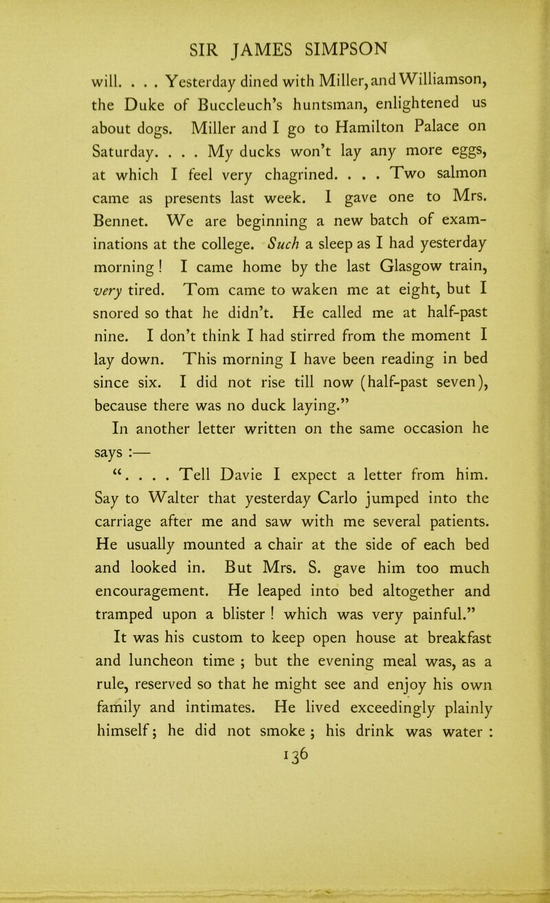 will. . . . Yesterday dined with Miller, and Williamson, the Duke of Buccleuch’s huntsman, enlightened us about dogs. Miller and I go to Hamilton Palace on Saturday. . . . My ducks won’t lay any more eggs, at which I feel very chagrined. . . . Two salmon came as presents last week. I gave one to Mrs. Bennet. We are beginning a new batch of exam- inations at the college. Such a sleep as I had yesterday morning ! I came home by the last Glasgow train, very tired. Tom came to waken me at eight, but I snored so that he didn’t. He called me at half-past nine. I don’t think I had stirred from the moment I lay down. This morning I have been reading in bed since six. I did not rise till now (half-past seven), because there was no duck laying.” In another letter written on the same occasion he says :— “. . . . Tell Davie I expect a letter from him. Say to Walter that yesterday Carlo jumped into the carriage after me and saw with me several patients. He usually mounted a chair at the side of each bed and looked in. But Mrs. S. gave him too much encouragement. He leaped into bed altogether and tramped upon a blister ! which was very painful.” It was his custom to keep open house at breakfast and luncheon time ; but the evening meal was, as a rule, reserved so that he might see and enjoy his own family and intimates. He lived exceedingly plainly himself; he did not smoke ; his drink was water : *36