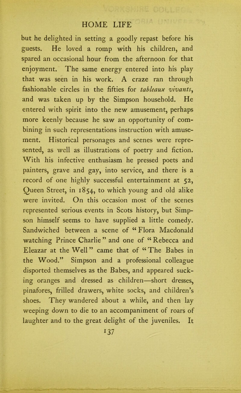 but he delighted in setting a goodly repast before his guests. He loved a romp with his children, and spared an occasional hour from the afternoon for that enjoyment. The same energy entered into his play that was seen in his work. A craze ran through fashionable circles in the fifties for tableaux vivants, and was taken up by the Simpson household. He entered with spirit into the new amusement, perhaps more keenly because he saw an opportunity of com- bining in such representations instruction with amuse- ment. Historical personages and scenes were repre- sented, as well as illustrations of poetry and fiction. With his infective enthusiasm he pressed poets and painters, grave and gay, into service, and there is a record of one highly successful entertainment at 52, Queen Street, in 1854, to which young and old alike were invited. On this occasion most of the scenes represented serious events in Scots history, but Simp- son himself seems to have supplied a little comedy. Sandwiched between a scene of “ Flora Macdonald watching Prince Charlie” and one of “Rebecca and Eleazar at the Well” came that of “The Babes in the Wood.” Simpson and a professional colleague disported themselves as the Babes, and appeared suck- ing oranges and dressed as children—short dresses, pinafores, frilled drawers, white socks, and children’s shoes. They wandered about a while, and then lay weeping down to die to an accompaniment of roars of laughter and to the great delight of the juveniles. It m