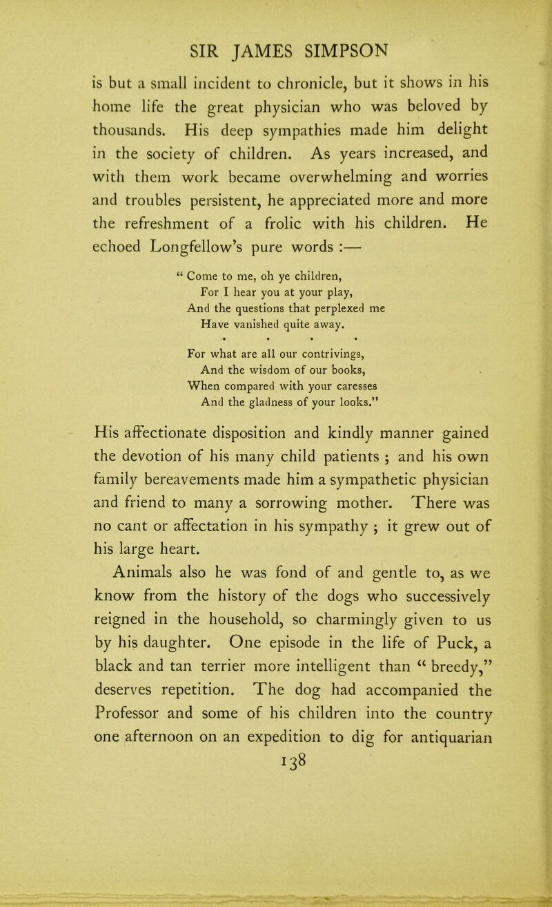 is but a small incident to chronicle, but it shows in his home life the great physician who was beloved by thousands. His deep sympathies made him delight in the society of children. As years increased, and with them work became overwhelming and worries and troubles persistent, he appreciated more and more the refreshment of a frolic with his children. He echoed Longfellow’s pure words :— “ Come to me, oh ye children, For I hear you at your play, And the questions that perplexed me Have vanished quite away. • • • • For what are all our contrivings, And the wisdom of our books, When compared with your caresses And the gladness of your looks.” His affectionate disposition and kindly manner gained the devotion of his many child patients ; and his own family bereavements made him a sympathetic physician and friend to many a sorrowing mother. There was no cant or affectation in his sympathy ; it grew out of his large heart. Animals also he was fond of and gentle to, as we know from the history of the dogs who successively reigned in the household, so charmingly given to us by his daughter. One episode in the life of Puck, a black and tan terrier more intelligent than “ breedy,” deserves repetition. The dog had accompanied the Professor and some of his children into the country one afternoon on an expedition to dig for antiquarian