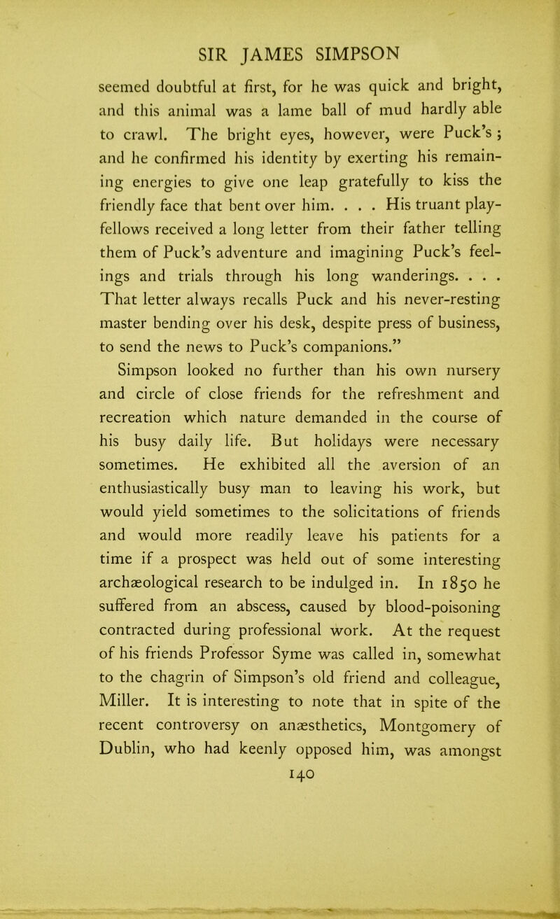 seemed doubtful at first, for he was quick and bright, and this animal was a lame ball of mud hardly able to crawl. The bright eyes, however, were Puck’s ; and he confirmed his identity by exerting his remain- ing energies to give one leap gratefully to kiss the friendly face that bent over him. . . . His truant play- fellows received a long letter from their father telling them of Puck’s adventure and imagining Puck’s feel- ings and trials through his long wanderings. . . . That letter always recalls Puck and his never-resting master bending over his desk, despite press of business, to send the news to Puck’s companions.” Simpson looked no further than his own nursery and circle of close friends for the refreshment and recreation which nature demanded in the course of his busy daily life. But holidays were necessary sometimes. He exhibited all the aversion of an enthusiastically busy man to leaving his work, but would yield sometimes to the solicitations of friends and would more readily leave his patients for a time if a prospect was held out of some interesting archaeological research to be indulged in. In 1850 he suffered from an abscess, caused by blood-poisoning contracted during professional work. At the request of his friends Professor Syme was called in, somewhat to the chagrin of Simpson’s old friend and colleague, Miller. It is interesting to note that in spite of the recent controversy on anaesthetics, Montgomery of Dublin, who had keenly opposed him, was amongst