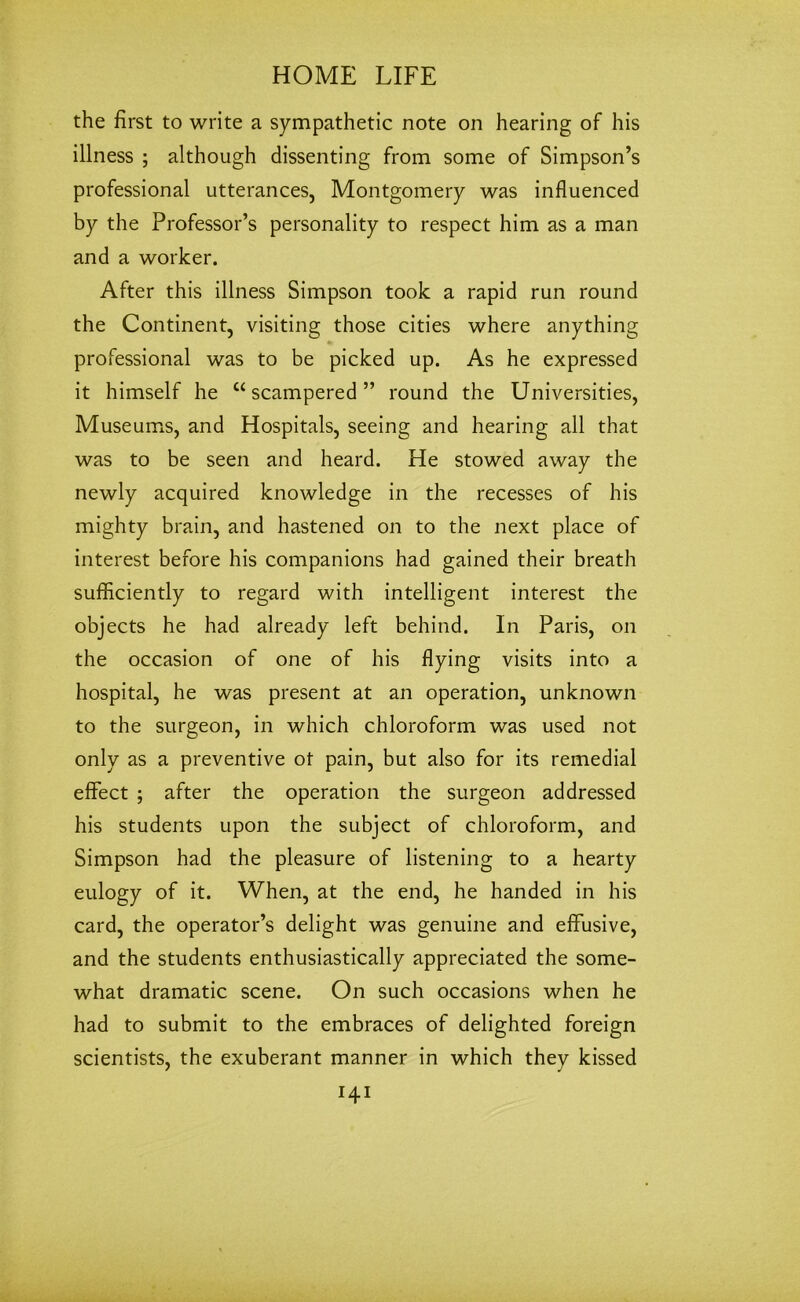 the first to write a sympathetic note on hearing of his illness ; although dissenting from some of Simpson’s professional utterances, Montgomery was influenced by the Professor’s personality to respect him as a man and a worker. After this illness Simpson took a rapid run round the Continent, visiting those cities where anything professional was to be picked up. As he expressed it himself he “scampered” round the Universities, Museums, and Hospitals, seeing and hearing all that was to be seen and heard. He stowed away the newly acquired knowledge in the recesses of his mighty brain, and hastened on to the next place of interest before his companions had gained their breath sufficiently to regard with intelligent interest the objects he had already left behind. In Paris, on the occasion of one of his flying visits into a hospital, he was present at an operation, unknown to the surgeon, in which chloroform was used not only as a preventive ot pain, but also for its remedial effect ; after the operation the surgeon addressed his students upon the subject of chloroform, and Simpson had the pleasure of listening to a hearty eulogy of it. When, at the end, he handed in his card, the operator’s delight was genuine and effusive, and the students enthusiastically appreciated the some- what dramatic scene. On such occasions when he had to submit to the embraces of delighted foreign scientists, the exuberant manner in which they kissed I4I