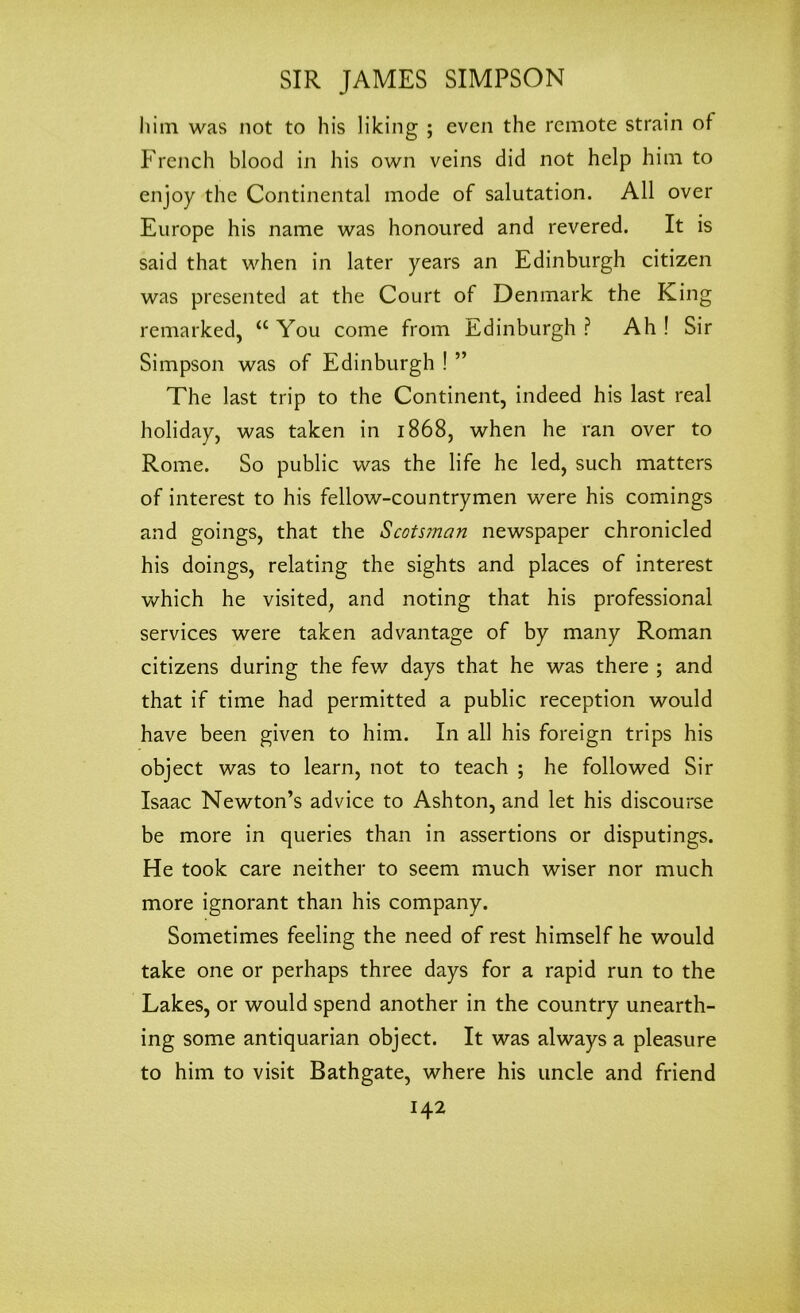 him was not to his liking ; even the remote strain of French blood in his own veins did not help him to enjoy the Continental mode of salutation. All over Europe his name was honoured and revered. It is said that when in later years an Edinburgh citizen was presented at the Court of Denmark the King remarked, “ You come from Edinburgh ? Ah ! Sir Simpson was of Edinburgh ! ” The last trip to the Continent, indeed his last real holiday, was taken in 1868, when he ran over to Rome. So public was the life he led, such matters of interest to his fellow-countrymen were his comings and goings, that the Scots?nan newspaper chronicled his doings, relating the sights and places of interest which he visited, and noting that his professional services were taken advantage of by many Roman citizens during the few days that he was there ; and that if time had permitted a public reception would have been given to him. In all his foreign trips his object was to learn, not to teach ; he followed Sir Isaac Newton’s advice to Ashton, and let his discourse be more in queries than in assertions or disputings. He took care neither to seem much wiser nor much more ignorant than his company. Sometimes feeling the need of rest himself he would take one or perhaps three days for a rapid run to the Lakes, or would spend another in the country unearth- ing some antiquarian object. It was always a pleasure to him to visit Bathgate, where his uncle and friend