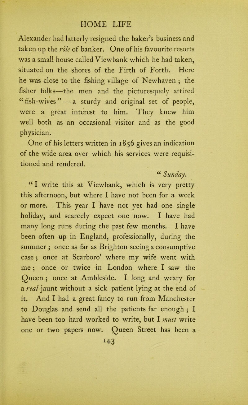 Alexander had latterly resigned the baker’s business and taken up the role of banker. One of his favourite resorts was a small house called Viewbank which he had taken, situated on the shores of the Firth of Forth. Here he was close to the fishing village of Newhaven ; the fisher folks—the men and the picturesquely attired “ fish -wives” — a sturdy and original set of people, were a great interest to him. They knew him well both as an occasional visitor and as the good physician. One of his letters written in 1856 gives an indication of the wide area over which his services were requisi- tioned and rendered. u Sunday. a I write this at Viewbank, which is very pretty this afternoon, but where I have not been for a week or more. This year I have not yet had one single holiday, and scarcely expect one now. I have had many long runs during the past few months. I have been often up in England, professionally, during the summer ; once as far as Brighton seeing a consumptive case ; once at Scarboro’ where my wife went with me; once or twice in London where I saw the Queen ; once at Ambleside. I long and weary for a real jaunt without a sick patient lying at the end of it. And I had a great fancy to run from Manchester to Douglas and send all the patients far enough ; I have been too hard worked to write, but I must write one or two papers now. Queen Street has been a J43